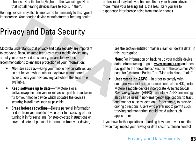 Privacy and Data Security83phones. T4 is the better/higher of the two ratings. Note that not all hearing devices have telecoils in them.Hearing devices may also be measured for immunity to this type of interference. Your hearing device manufacturer or hearing health professional may help you find results for your hearing device. The more imune your hearing aid is, the less likely you are to experience interference noise from mobile phones.Privacy and Data SecurityPrivac y and Data Se curityMotorola understands that privacy and data security are important to everyone. Because some features of your mobile device may affect your privacy or data security, please follow these recommendations to enhance protection of your information:• Monitor access—Keep your mobile device with you and do not leave it where others may have unmonitored access. Lock your device’s keypad where this feature is available.• Keep software up to date—If Motorola or a software/application vendor releases a patch or software fix for your mobile device which updates the device’s security, install it as soon as possible.• Erase before recycling—Delete personal information or data from your mobile device prior to disposing of it or turning it in for recycling. For step-by-step instructions on how to delete all personal information from your device, see the section entitled “master clear” or “delete data” in this user’s guide.Note: For information on backing up your mobile device data before erasing it, go to www.motorola.com and then navigate to the “downloads” section of the consumer Web page for “Motorola Backup” or “Motorola Phone Tools.”• Understanding AGPS—In order to comply with emergency caller location requirements of the FCC, certain Motorola mobile devices incorporate Assisted Global Positioning System (AGPS) technology. AGPS technology also can be used in non-emergency applications to track and monitor a user’s location—for example, to provide driving directions. Users who prefer not to permit such tracking and monitoring should avoid using such applications.If you have further questions regarding how use of your mobile device may impact your privacy or data security, please contact 