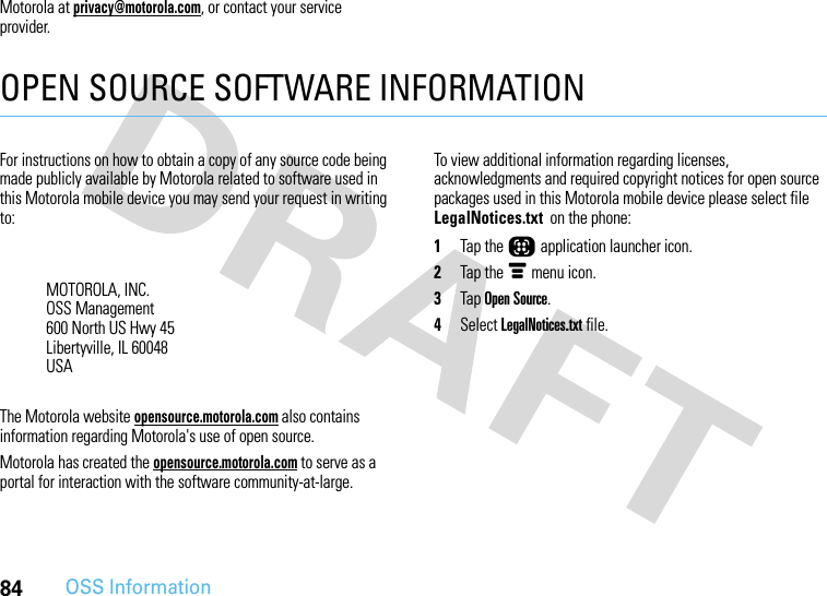 84OSS InformationMotorola at privacy@motorola.com, or contact your service provider.OPEN SOURCE SOFTWARE INFORMATIONOSS InformationFor instructions on how to obtain a copy of any source code being made publicly available by Motorola related to software used in this Motorola mobile device you may send your request in writing to:The Motorola website opensource.motorola.com also contains information regarding Motorola&apos;s use of open source.Motorola has created the opensource.motorola.com to serve as a portal for interaction with the software community-at-large.To view additional information regarding licenses, acknowledgments and required copyright notices for open source packages used in this Motorola mobile device please select file LegalNotices.txt  on the phone: 1Tap the Õ application launcher icon.2Tap the é menu icon.3Tap Open Source.4Select LegalNotices.txt file.MOTOROLA, INC.OSS Management600 North US Hwy 45Libertyville, IL 60048USA