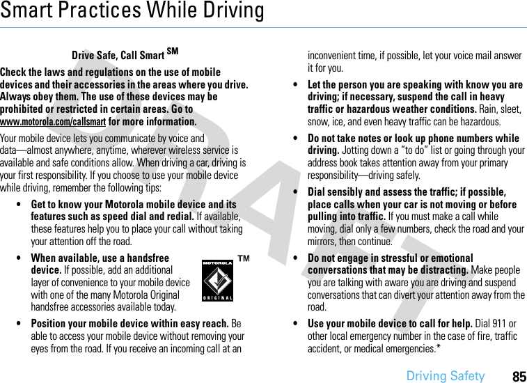 Driving Safety85Smart Practices While DrivingDri vin g Sa fetyDrive Safe, Call Smart SMCheck the laws and regulations on the use of mobile devices and their accessories in the areas where you drive. Always obey them. The use of these devices may be prohibited or restricted in certain areas. Go to www.motorola.com/callsmart for more information.Your mobile device lets you communicate by voice and data—almost anywhere, anytime, wherever wireless service is available and safe conditions allow. When driving a car, driving is your first responsibility. If you choose to use your mobile device while driving, remember the following tips:• Get to know your Motorola mobile device and its features such as speed dial and redial. If available, these features help you to place your call without taking your attention off the road.• When available, use a handsfree device. If possible, add an additional layer of convenience to your mobile device with one of the many Motorola Original handsfree accessories available today.• Position your mobile device within easy reach. Be able to access your mobile device without removing your eyes from the road. If you receive an incoming call at an inconvenient time, if possible, let your voice mail answer it for you.• Let the person you are speaking with know you are driving; if necessary, suspend the call in heavy traffic or hazardous weather conditions. Rain, sleet, snow, ice, and even heavy traffic can be hazardous.• Do not take notes or look up phone numbers while driving. Jotting down a “to do” list or going through your address book takes attention away from your primary responsibility—driving safely.• Dial sensibly and assess the traffic; if possible, place calls when your car is not moving or before pulling into traffic. If you must make a call while moving, dial only a few numbers, check the road and your mirrors, then continue.• Do not engage in stressful or emotional conversations that may be distracting. Make people you are talking with aware you are driving and suspend conversations that can divert your attention away from the road.• Use your mobile device to call for help. Dial 911 or other local emergency number in the case of fire, traffic accident, or medical emergencies.*