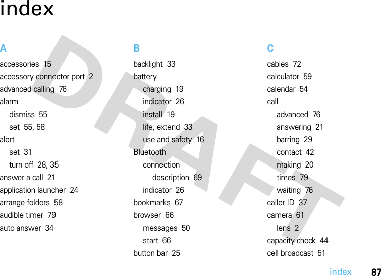 index87indexAaccessories  15accessory connector port  2advanced calling  76alarmdismiss  55set  55, 58alertset  31turn off  28, 35answer a call  21application launcher  24arrange folders  58audible timer  79auto answer  34Bbacklight  33batterycharging  19indicator  26install  19life, extend  33use and safety  16Bluetoothconnectiondescription  69indicator  26bookmarks  67browser  66messages  50start  66button bar  25Ccables  72calculator  59calendar  54calladvanced  76answering  21barring  29contact  42making  20times  79waiting  76caller ID  37camera  61lens  2capacity check  44cell broadcast  51