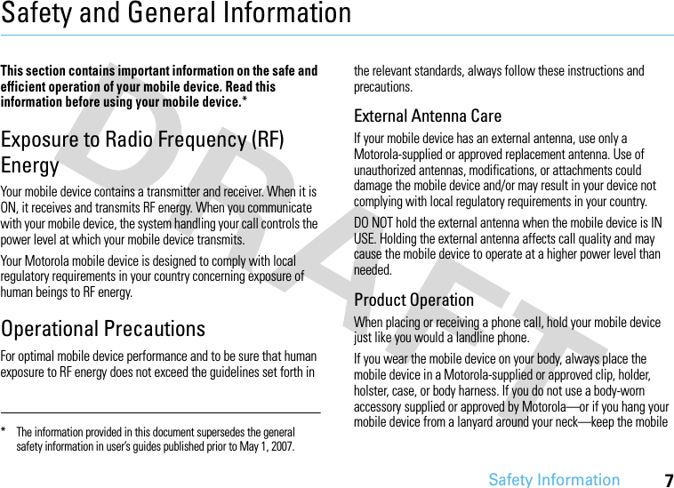 Safety Information7Safety and General InformationSafety InformationThis section contains important information on the safe and efficient operation of your mobile device. Read this information before using your mobile device.*Exposure to Radio Frequency (RF) EnergyYour mobile device contains a transmitter and receiver. When it is ON, it receives and transmits RF energy. When you communicate with your mobile device, the system handling your call controls the power level at which your mobile device transmits.Your Motorola mobile device is designed to comply with local regulatory requirements in your country concerning exposure of human beings to RF energy.Operational PrecautionsFor optimal mobile device performance and to be sure that human exposure to RF energy does not exceed the guidelines set forth in the relevant standards, always follow these instructions and precautions.External Antenna CareIf your mobile device has an external antenna, use only a Motorola-supplied or approved replacement antenna. Use of unauthorized antennas, modifications, or attachments could damage the mobile device and/or may result in your device not complying with local regulatory requirements in your country.DO NOT hold the external antenna when the mobile device is IN USE. Holding the external antenna affects call quality and may cause the mobile device to operate at a higher power level than needed.Product OperationWhen placing or receiving a phone call, hold your mobile device just like you would a landline phone.If you wear the mobile device on your body, always place the mobile device in a Motorola-supplied or approved clip, holder, holster, case, or body harness. If you do not use a body-worn accessory supplied or approved by Motorola—or if you hang your mobile device from a lanyard around your neck—keep the mobile * The information provided in this document supersedes the general safety information in user’s guides published prior to May 1, 2007.