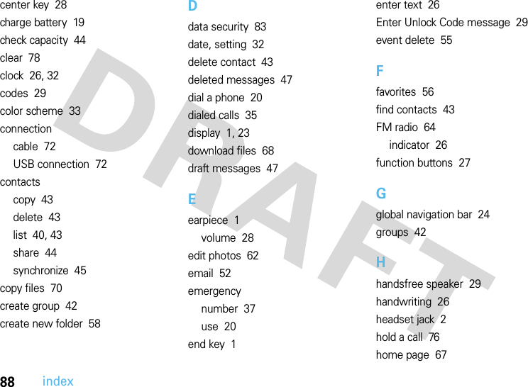 88indexcenter key  28charge battery  19check capacity  44clear  78clock  26, 32codes  29color scheme  33connectioncable  72USB connection  72contactscopy  43delete  43list  40, 43share  44synchronize  45copy files  70create group  42create new folder  58Ddata security  83date, setting  32delete contact  43deleted messages  47dial a phone  20dialed calls  35display  1, 23download files  68draft messages  47Eearpiece  1volume  28edit photos  62email  52emergencynumber  37use  20end key  1enter text  26Enter Unlock Code message  29event delete  55Ffavorites  56find contacts  43FM radio  64indicator  26function buttons  27Gglobal navigation bar  24groups  42Hhandsfree speaker  29handwriting  26headset jack  2hold a call  76home page  67