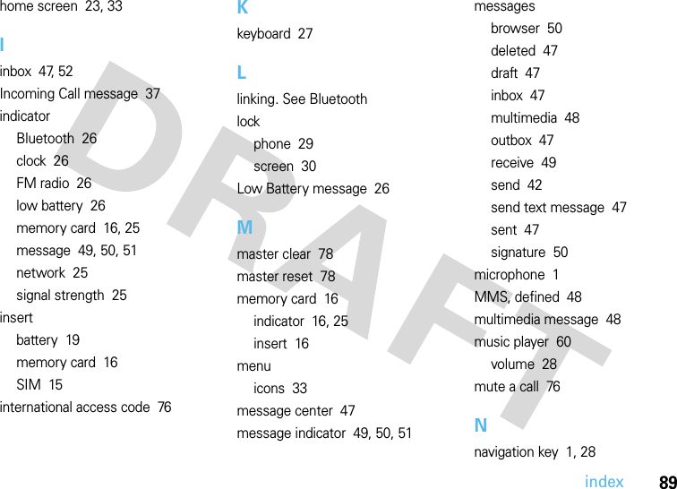 index89home screen  23, 33Iinbox  47, 52Incoming Call message  37indicatorBluetooth  26clock  26FM radio  26low battery  26memory card  16, 25message  49, 50, 51network  25signal strength  25insertbattery  19memory card  16SIM  15international access code  76Kkeyboard  27Llinking. See Bluetoothlockphone  29screen  30Low Battery message  26Mmaster clear  78master reset  78memory card  16indicator  16, 25insert  16menuicons  33message center  47message indicator  49, 50, 51messagesbrowser  50deleted  47draft  47inbox  47multimedia  48outbox  47receive  49send  42send text message  47sent  47signature  50microphone  1MMS, defined  48multimedia message  48music player  60volume  28mute a call  76Nnavigation key  1, 28