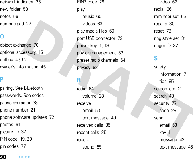 90indexnetwork indicator  25new folder  58notes  56numeric pad  27Oobject exchange  70optional accessory  15outbox  47, 52owner’s information  45Ppairing. See Bluetoothpasswords. See codespause character  38phone number  21phone software updates  72photos  61picture ID  37PIN code  19, 29pin codes  77PIN2 code  29playmusic  60videos  63play media files  60port USB connector  72power key  1, 19power management  33preset radio channels  64privacy  83Rradio  64volume  28receiveemail  53text message  49received calls  35recent calls  35recordsound  65video  62redial  36reminder set  55repairs  80reset  78ring style set  31ringer ID  37Ssafetyinformation  7tips  85screen lock  2search  43security  77code  29sendemail  53key  1message  42text message  48