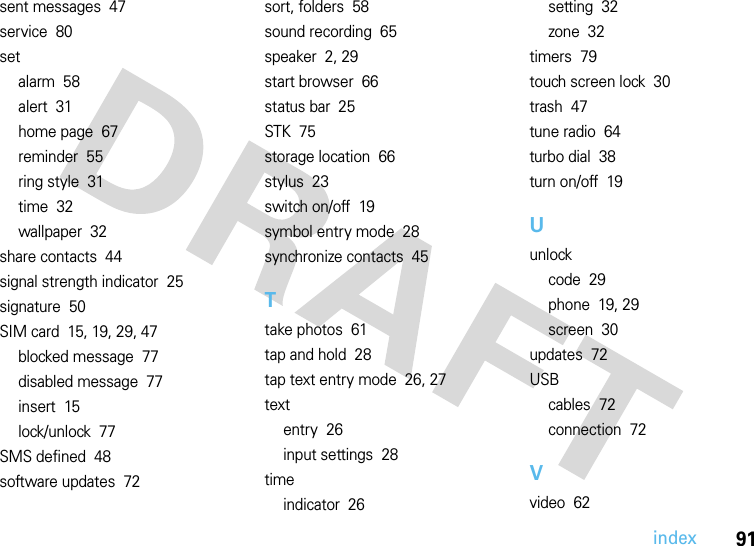 index91sent messages  47service  80setalarm  58alert  31home page  67reminder  55ring style  31time  32wallpaper  32share contacts  44signal strength indicator  25signature  50SIM card  15, 19, 29, 47blocked message  77disabled message  77insert  15lock/unlock  77SMS defined  48software updates  72sort, folders  58sound recording  65speaker  2, 29start browser  66status bar  25STK  75storage location  66stylus  23switch on/off  19symbol entry mode  28synchronize contacts  45Ttake photos  61tap and hold  28tap text entry mode  26, 27textentry  26input settings  28timeindicator  26setting  32zone  32timers  79touch screen lock  30trash  47tune radio  64turbo dial  38turn on/off  19Uunlockcode  29phone  19, 29screen  30updates  72USBcables  72connection  72Vvideo  62