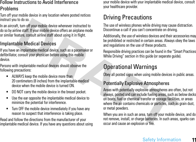 Safety Information11Follow Instructions to Avoid Interference ProblemsTurn off your mobile device in any location where posted notices instruct you to do so.In an aircraft, turn off your mobile device whenever instructed to do so by airline staff. If your mobile device offers an airplane mode or similar feature, consult airline staff about using it in flight.Implantable Medical DevicesIf you have an implantable medical device, such as a pacemaker or defibrillator, consult your physician before using this mobile device.Persons with implantable medical devices should observe the following precautions:•ALWAYS keep the mobile device more than 20 centimeters (8 inches) from the implantable medical device when the mobile device is turned ON.•DO NOT carry the mobile device in the breast pocket.•Use the ear opposite the implantable medical device to minimize the potential for interference.•Turn OFF the mobile device immediately if you have any reason to suspect that interference is taking place.Read and follow the directions from the manufacturer of your implantable medical device. If you have any questions about using your mobile device with your implantable medical device, consult your healthcare provider.Driving PrecautionsThe use of wireless phones while driving may cause distraction. Discontinue a call if you can’t concentrate on driving.Additionally, the use of wireless devices and their accessories may be prohibited or restricted in certain areas. Always obey the laws and regulations on the use of these products.Responsible driving practices can be found in the “Smart Practices While Driving” section in this guide (or separate guide).Operational WarningsObey all posted signs when using mobile devices in public areas.Potentially Explosive AtmospheresAreas with potentially explosive atmospheres are often, but not always, posted and can include fueling areas, such as below decks on boats, fuel or chemical transfer or storage facilities, or areas where the air contains chemicals or particles, such as grain dust, or metal powders.When you are in such an area, turn off your mobile device, and do not remove, install, or charge batteries. In such areas, sparks can occur and cause an explosion or fire.