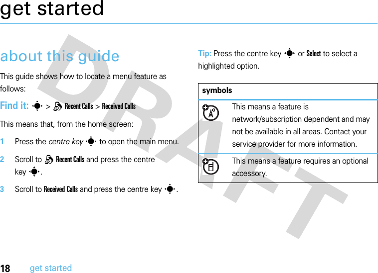 18get startedget startedabout this guideThis guide shows how to locate a menu feature as follows:Find it: s &gt;qRecent Calls &gt;Received CallsThis means that, from the home screen:  1Press the centre keys to open the main menu.2Scroll to qRecent Calls and press the centre keys.3Scroll to Received Calls and press the centre keys.Tip: Press the centre keys or Select to select a highlighted option.symbolsThis means a feature is network/subscription dependent and may not be available in all areas. Contact your service provider for more information.This means a feature requires an optional accessory.