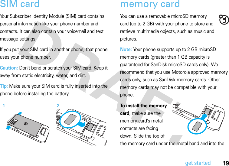 19get startedSIM cardYour Subscriber Identity Module (SIM) card contains personal information like your phone number and contacts. It can also contain your voicemail and text message settings.If you put your SIM card in another phone, that phone uses your phone number.Caution: Don’t bend or scratch your SIM card. Keep it away from static electricity, water, and dirt.Tip: Make sure your SIM card is fully inserted into the phone before installing the battery.memory cardYou can use a removable microSD memory card (up to 2 GB) with your phone to store and retrieve multimedia objects, such as music and pictures.Note: Your phone supports up to 2 GB microSD memory cards (greater than 1 GB capacity is guaranteed for SanDisk microSD cards only). We recommend that you use Motorola approved memory cards only, such as SanDisk memory cards. Other memory cards may not be compatible with your phone.To install the memory card, make sure the memory card’s metal contacts are facing down. Slide the top of the memory card under the metal band and into the 12