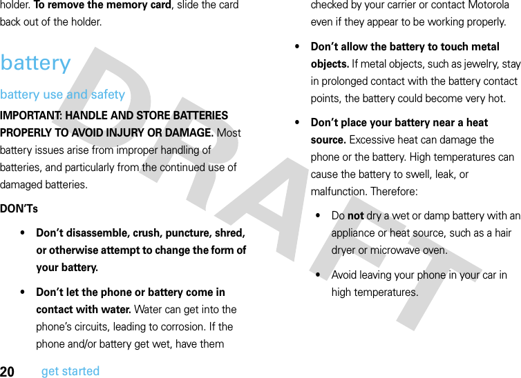 20get startedholder. To remove the memory card, slide the card back out of the holder.batterybattery use and safetyIMPORTANT: HANDLE AND STORE BATTERIES PROPERLY TO AVOID INJURY OR DAMAGE. Most battery issues arise from improper handling of batteries, and particularly from the continued use of damaged batteries.DON’Ts• Don’t disassemble, crush, puncture, shred, or otherwise attempt to change the form of your battery.• Don’t let the phone or battery come in contact with water. Water can get into the phone’s circuits, leading to corrosion. If the phone and/or battery get wet, have them checked by your carrier or contact Motorola even if they appear to be working properly.• Don’t allow the battery to touch metal objects. If metal objects, such as jewelry, stay in prolonged contact with the battery contact points, the battery could become very hot.• Don’t place your battery near a heat source. Excessive heat can damage the phone or the battery. High temperatures can cause the battery to swell, leak, or malfunction. Therefore:•Do not dry a wet or damp battery with an appliance or heat source, such as a hair dryer or microwave oven.•Avoid leaving your phone in your car in high temperatures.