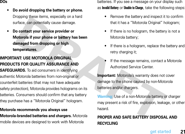 21get startedDOs• Do avoid dropping the battery or phone. Dropping these items, especially on a hard surface, can potentially cause damage.• Do contact your service provider or Motorola if your phone or battery has been damaged from dropping or high temperatures.IMPORTANT: USE MOTOROLA ORIGINAL PRODUCTS FOR QUALITY ASSURANCE AND SAFEGUARDS. To aid consumers in identifying authentic Motorola batteries from non-original or counterfeit batteries (that may not have adequate safety protection), Motorola provides holograms on its batteries. Consumers should confirm that any battery they purchase has a “Motorola Original” hologram.Motorola recommends you always use Motorola-branded batteries and chargers. Motorola mobile devices are designed to work with Motorola batteries. If you see a message on your display such as Invalid Battery or Unable to Charge, take the following steps:•Remove the battery and inspect it to confirm that it has a “Motorola Original” hologram;•If there is no hologram, the battery is not a Motorola battery;•If there is a hologram, replace the battery and retry charging it;•If the message remains, contact a Motorola Authorized Service Center.Important: Motorola’s warranty does not cover damage to the phone caused by non-Motorola batteries and/or chargers.Warning: Use of a non-Motorola battery or charger may present a risk of fire, explosion, leakage, or other hazard.PROPER AND SAFE BATTERY DISPOSAL AND RECYCLING