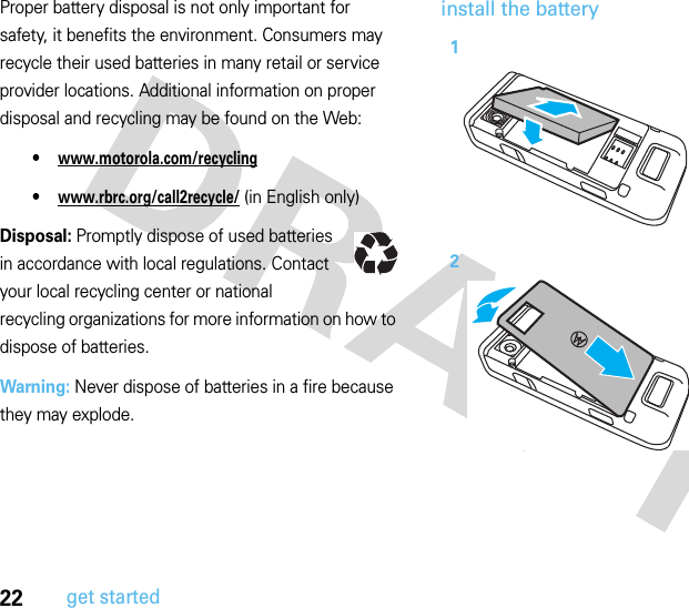 22get startedProper battery disposal is not only important for safety, it benefits the environment. Consumers may recycle their used batteries in many retail or service provider locations. Additional information on proper disposal and recycling may be found on the Web:•www.motorola.com/recycling•www.rbrc.org/call2recycle/ (in English only)Disposal: Promptly dispose of used batteries in accordance with local regulations. Contact your local recycling center or national recycling organizations for more information on how to dispose of batteries.Warning: Never dispose of batteries in a fire because they may explode.install the battery12