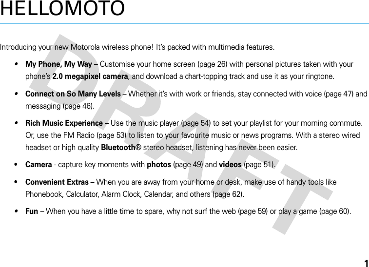 1HELLOMOTOIntroducing your new Motorola wireless phone! It’s packed with multimedia features.•My Phone, My Way – Customise your home screen (page 26) with personal pictures taken with your phone’s 2.0 megapixel camera, and download a chart-topping track and use it as your ringtone.•Connect on So Many Levels – Whether it’s with work or friends, stay connected with voice (page 47) and messaging (page 46).•Rich Music Experience – Use the music player (page 54) to set your playlist for your morning commute. Or, use the FM Radio (page 53) to listen to your favourite music or news programs. With a stereo wired headset or high quality Bluetooth® stereo headset, listening has never been easier.•Camera - capture key moments with photos (page 49) and videos (page 51).• Convenient Extras – When you are away from your home or desk, make use of handy tools like Phonebook, Calculator, Alarm Clock, Calendar, and others (page 62).•Fun – When you have a little time to spare, why not surf the web (page 59) or play a game (page 60).