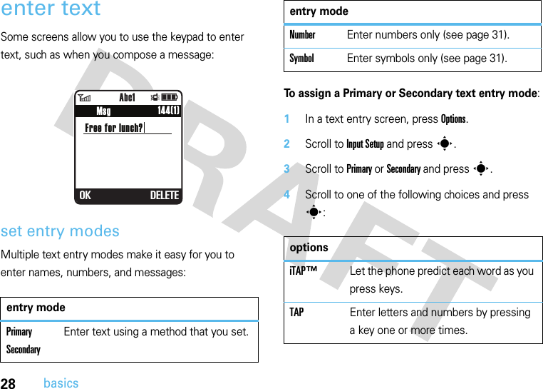 28basicsenter textSome screens allow you to use the keypad to enter text, such as when you compose a message:set entry modesMultiple text entry modes make it easy for you to enter names, numbers, and messages:To assign a Primary or Secondary text entry mode:  1In a text entry screen, press Options.2Scroll to Input Setup and press s.3Scroll to Primary or Secondary and press s.4Scroll to one of the following choices and press s:entry modePrimary SecondaryEnter text using a method that you set.6Îì            144(1)          Msg            Abc1Free for lunch? OK DELETENumberEnter numbers only (see page 31).SymbolEnter symbols only (see page 31).optionsiTAP™ Let the phone predict each word as you press keys.TAP Enter letters and numbers by pressing a key one or more times.entry mode