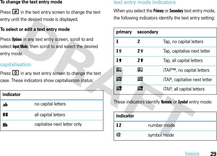 29basicsTo change the text entry modePress # in the text entry screen to change the text entry until the desired mode is displayed.To select or edit a text entry modePress Options in any text entry screen, scroll to and select Input Mode, then scroll to and select the desired entry mode.capitalisationPress 0 in any text entry screen to change the text case. These indicators show capitalisation status:text entry mode indicatorsWhen you select the Primary or Secondary text entry mode, the following indicators identify the text entry setting:These indicators identify Numeric or Symbol entry mode:indicatoríno capital lettersLall capital lettersìcapitalise next letter onlyprimary secondarygmTap, no capital lettershqTap, capitalise next letterflTap, all capital lettersjpiTAP™, no capital letterskniTAP, capitalise next letter ioiTAP, all capital lettersindicatorgmnumber mode[symbol mode