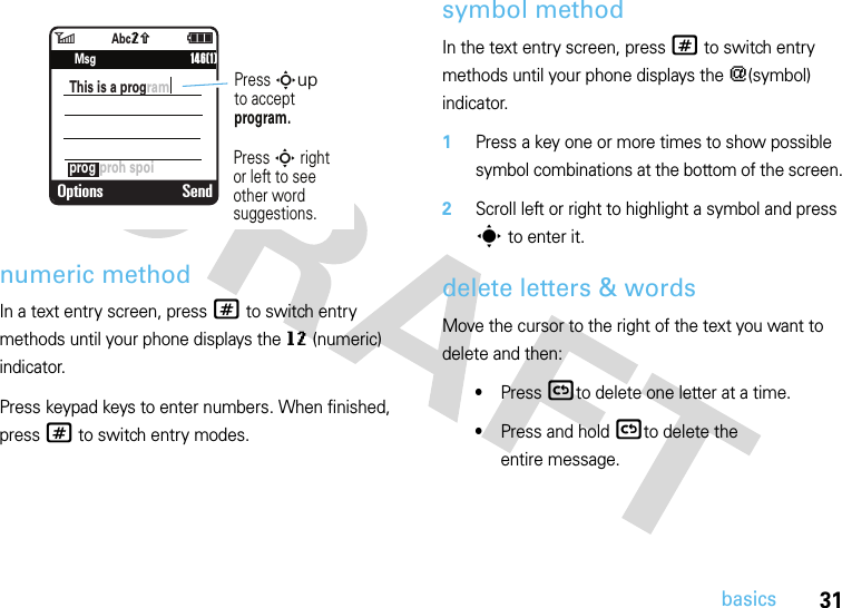 31basicsnumeric methodIn a text entry screen, press # to switch entry methods until your phone displays the gm (numeric) indicator.Press keypad keys to enter numbers. When finished, press # to switch entry modes.symbol methodIn the text entry screen, press # to switch entry methods until your phone displays the [(symbol) indicator.  1Press a key one or more times to show possible symbol combinations at the bottom of the screen.2Scroll left or right to highlight a symbol and press s to enter it.delete letters &amp; wordsMove the cursor to the right of the text you want to delete and then:•Press (to delete one letter at a time.•Press and hold (to delete the entire message.6ì   SMS: 746Options Sendprog proh spoiThis is a program      146(1)Press Supto acceptprogram.Press S rightor left to see other word suggestions.MsgAbcq