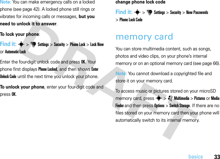 33basicsNote: You can make emergency calls on a locked phone (see page 42). A locked phone still rings or vibrates for incoming calls or messages, but you need to unlock it to answer.To lock your phone: Find it: s&gt;uSettings&gt;Security &gt;Phone Lock &gt;Lock Now or Automatic LockEnter the four-digit unlock code and pressOK. Your phone first displays Phone Locked, and then shows Enter Unlock Code until the next time you unlock your phone.To unlock your phone, enter your four-digit code and press OK.change phone lock codeFind it: s &gt;uSettings &gt;Security &gt;New Passwords &gt;Phone Lock Codememory cardYou can store multimedia content, such as songs, photos and video clips, on your phone’s internal memory or on an optional memory card (see page 66).Note: You cannot download a copyrighted file and store it on your memory card.To access music or pictures stored on your microSD memory card, press s &gt; j Multimedia &gt; Pictures or Media Finder and then press Options &gt; Switch Storage. If there are no files stored on your memory card then your phone will automatically switch to its internal memory.