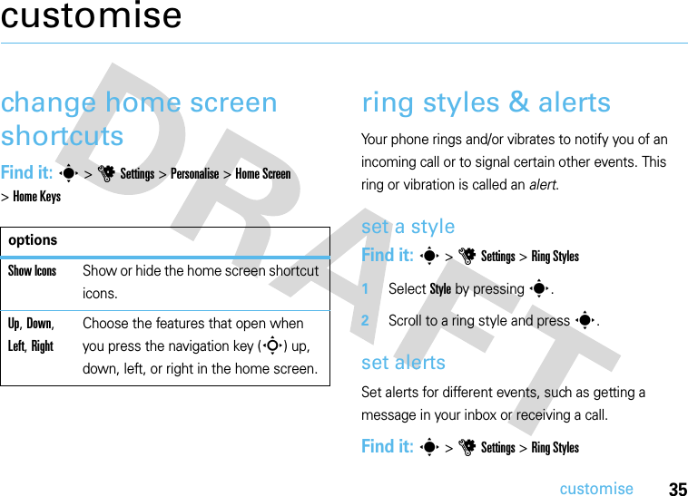 35customisecustomisechange home screen shortcutsFind it: s&gt;uSettings&gt; Personalise&gt;Home Screen &gt;Home Keysring styles &amp; alertsYour phone rings and/or vibrates to notify you of an incoming call or to signal certain other events. This ring or vibration is called an alert.set a styleFind it: s&gt;uSettings &gt;Ring Styles  1Select Style by pressings.2Scroll to a ring style and presss.set alertsSet alerts for different events, such as getting a message in your inbox or receiving a call.Find it: s&gt;uSettings &gt;Ring StylesoptionsShow IconsShow or hide the home screen shortcut icons.Up, Down, Left, RightChoose the features that open when you press the navigation key (S) up, down, left, or right in the home screen.