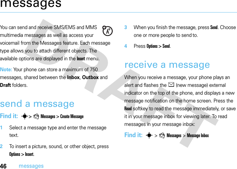 46messagesmessagesYou can send and receive SMS/EMS and MMS multimedia messages as well as access your voicemail from the Messages feature. Each message type allows you to attach different objects. The available options are displayed in the Insert menu.Note: Your phone can store a maximum of 750 messages, shared between the Inbox, Outbox and Draft folders.send a messageFind it:  s&gt; g Messages &gt; Create Message   1Select a message type and enter the message text.2To insert a picture, sound, or other object, press Options &gt; Insert.3When you finish the message, press Send. Choose one or more people to send to.4Press Options &gt; Send.receive a messageWhen you receive a message, your phone plays an alert and flashes the e (new message) external indicator on the top of the phone, and displays a new message notification on the home screen. Press the Read softkey to read the message immediately, or save it in your message inbox for viewing later. To read messages in your message inbox:Find it:  s &gt;g Messages&gt; Message Inbox 