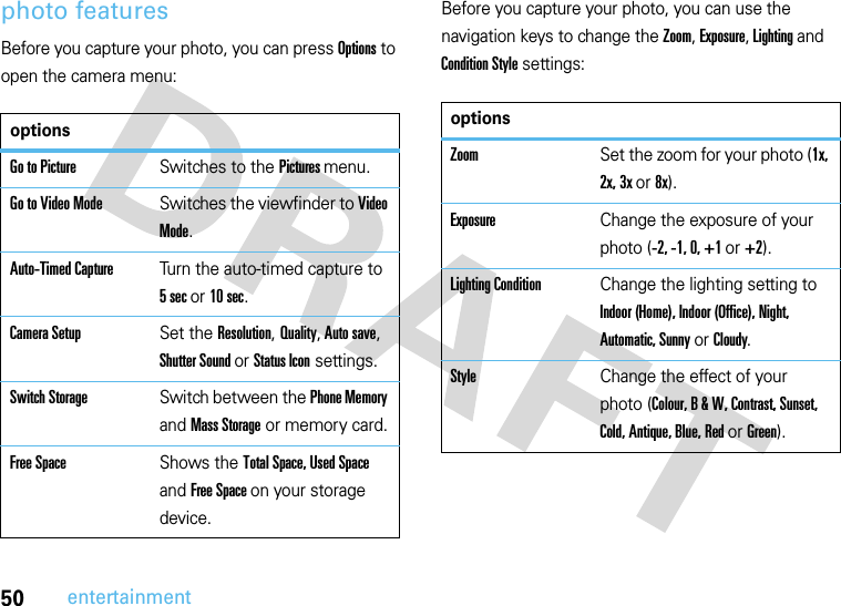 50entertainmentphoto featuresBefore you capture your photo, you can press Options to open the camera menu:Before you capture your photo, you can use the navigation keys to change the Zoom, Exposure, Lighting and Condition Style settings:optionsGo to PictureSwitches to the Pictures menu.Go to Video ModeSwitches the viewfinder to Video Mode.Auto-Timed CaptureTurn the auto-timed capture to 5 sec or 10 sec.Camera SetupSet the Resolution, Quality, Auto save, Shutter Sound or Status Icon settings.Switch StorageSwitch between the Phone Memory and Mass Storage or memory card.Free SpaceShows the Total Space, Used Space and Free Space on your storage device.optionsZoomSet the zoom for your photo (1x, 2x, 3x or 8x).ExposureChange the exposure of your photo (-2, -1, 0, +1 or +2).Lighting ConditionChange the lighting setting to Indoor (Home), Indoor (Office), Night, Automatic, Sunny or Cloudy.StyleChange the effect of your photo (Colour, B &amp; W, Contrast, Sunset, Cold, Antique, Blue, Red or Green). 
