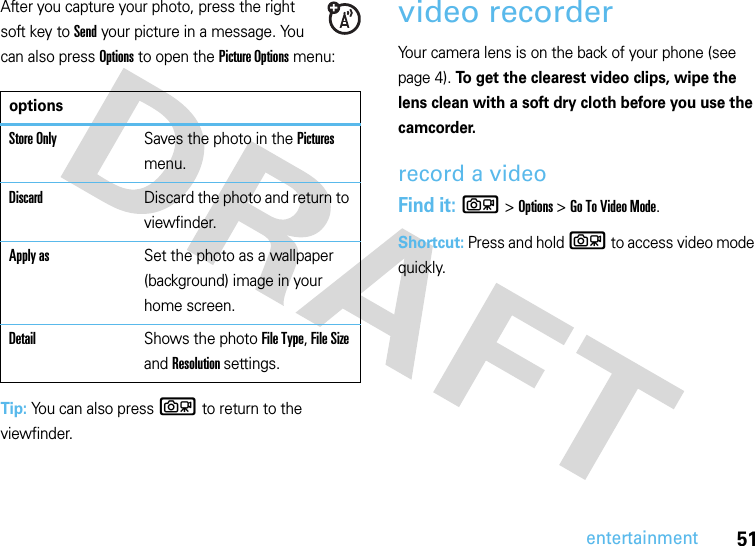 51entertainmentAfter you capture your photo, press the right soft key to Send your picture in a message. You can also press Options to open the Picture Options menu:Tip: You can also press b to return to the viewfinder.video recorder Your camera lens is on the back of your phone (see page 4). To get the clearest video clips, wipe the lens clean with a soft dry cloth before you use the camcorder.record a videoFind it: b&gt;Options &gt; Go To Video Mode.Shortcut: Press and hold b to access video mode quickly.optionsStore OnlySaves the photo in the Pictures menu.DiscardDiscard the photo and return to viewfinder.Apply asSet the photo as a wallpaper (background) image in your home screen.DetailShows the photo File Type, File Size and Resolution settings.