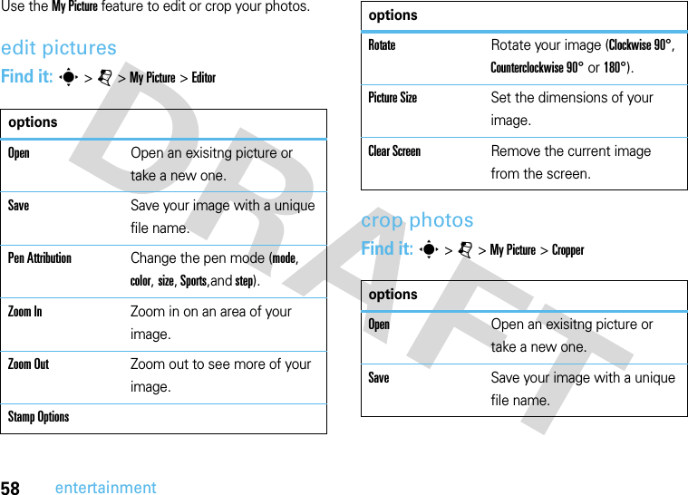 58entertainmentUse the My Picture feature to edit or crop your photos.edit picturesFind it: s &gt; j &gt; My Picture &gt; Editorcrop photosFind it: s &gt; j &gt; My Picture &gt; CropperoptionsOpenOpen an exisitng picture or take a new one.SaveSave your image with a unique file name.Pen AttributionChange the pen mode (mode, color, size, Sports,and step).Zoom InZoom in on an area of your image.Zoom OutZoom out to see more of your image.Stamp OptionsRotateRotate your image (Clockwise 90°, Counterclockwise 90° or 180°).Picture SizeSet the dimensions of your image.Clear ScreenRemove the current image from the screen.optionsOpenOpen an exisitng picture or take a new one.SaveSave your image with a unique file name.options