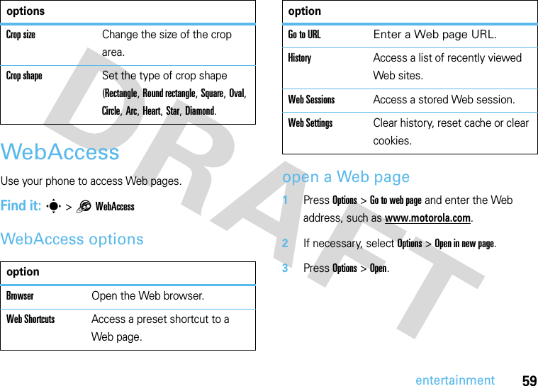 59entertainmentWebAccessUse your phone to access Web pages. Find it: s &gt;1WebAccessWebAccess optionsopen a Web page  1Press Options&gt;Go to web page and enter the Web address, such as www.motorola.com.2If necessary, select Options&gt; Open in new page.3Press Options&gt;Open.Crop sizeChange the size of the crop area.Crop shapeSet the type of crop shape (Rectangle, Round rectangle, Square, Oval, Circle, Arc, Heart, Star, Diamond.optionBrowserOpen the Web browser.Web ShortcutsAccess a preset shortcut to a Web page.optionsGo to URL Enter a Web page URL. HistoryAccess a list of recently viewed Web sites.Web SessionsAccess a stored Web session.Web SettingsClear history, reset cache or clear cookies.option