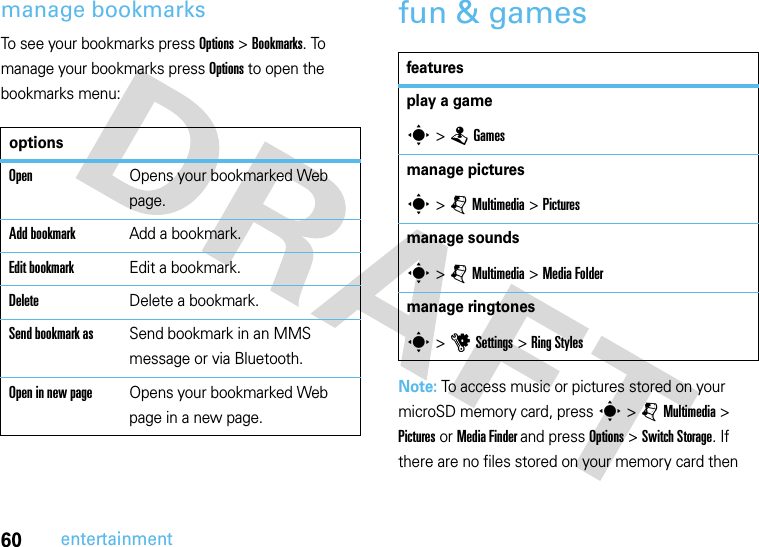 60entertainmentmanage bookmarksTo see your bookmarks press Options&gt;Bookmarks. To manage your bookmarks press Options to open the bookmarks menu:fun &amp; gamesNote: To access music or pictures stored on your microSD memory card, press s &gt; j Multimedia &gt; Pictures or Media Finder and press Options &gt; Switch Storage. If there are no files stored on your memory card then optionsOpenOpens your bookmarked Web page.Add bookmarkAdd a bookmark.Edit bookmarkEdit a bookmark. DeleteDelete a bookmark.Send bookmark asSend bookmark in an MMS message or via Bluetooth.Open in new pageOpens your bookmarked Web page in a new page.featuresplay a games &gt;TGamesmanage picturess &gt;jMultimedia &gt;Picturesmanage soundss &gt;jMultimedia &gt;Media Foldermanage ringtoness &gt;uSettings &gt;Ring Styles