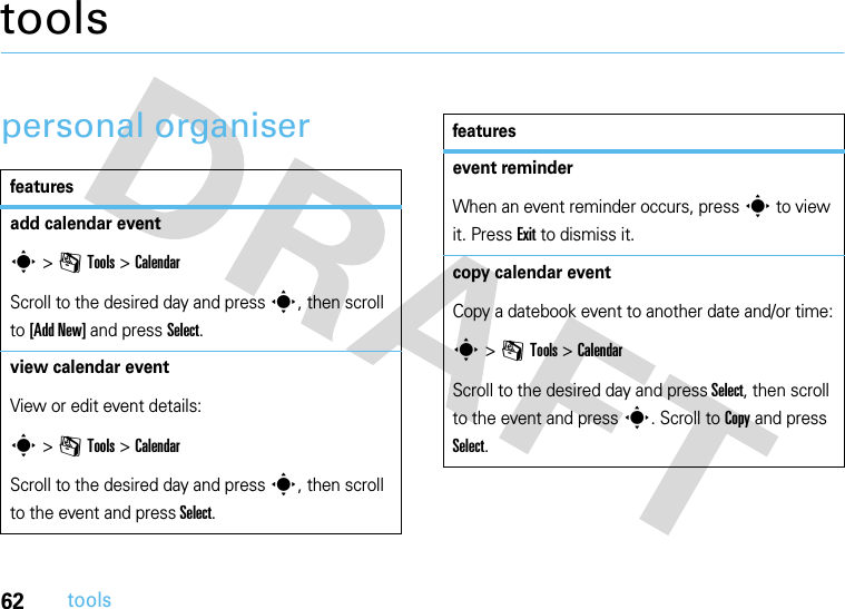 62toolstoolspersonal organiserfeaturesadd calendar events &gt; mTools &gt;CalendarScroll to the desired day and press s, then scroll to [Add New] and press Select.view calendar event View or edit event details:s &gt; mTools &gt;CalendarScroll to the desired day and press s, then scroll to the event and press Select.event reminderWhen an event reminder occurs, press s to view it. Press Exit to dismiss it.copy calendar eventCopy a datebook event to another date and/or time:s &gt; mTools &gt; CalendarScroll to the desired day and press Select, then scroll to the event and press s. Scroll to Copy and press Select.features