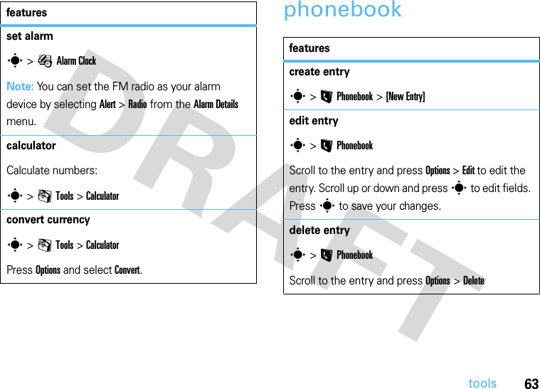 63toolsphonebookset alarms &gt;ÉAlarm ClockNote: You can set the FM radio as your alarm device by selecting Alert &gt; Radio from the Alarm Details menu.calculator Calculate numbers:s &gt;mTools &gt;Calculatorconvert currencys &gt;mTools &gt;Calculator Press Options and select Convert. featuresfeaturescreate entrys &gt;L Phonebook &gt;[New Entry]edit entrys&gt;LPhonebookScroll to the entry and press Options &gt; Edit to edit the entry. Scroll up or down and press s to edit fields. Press s to save your changes.delete entrys&gt;LPhonebookScroll to the entry and press Options &gt; Delete 