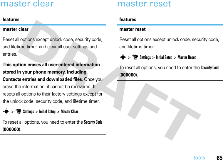 65toolsmaster clear master resetfeaturesmaster clearReset all options except unlock code, security code, and lifetime timer, and clear all user settings and entries.This option erases all user-entered information stored in your phone memory, including Contacts entries and downloaded files. Once you erase the information, it cannot be recovered. It resets all options to their factory settings except for the unlock code, security code, and lifetime timer.s &gt;uSettings &gt; Initial Setup &gt;Master ClearTo reset all options, you need to enter the Security Code (000000).featuresmaster resetReset all options except unlock code, security code, and lifetime timer:s &gt;uSettings &gt; Initial Setup &gt;Master ResetTo reset all options, you need to enter the Security Code (000000).