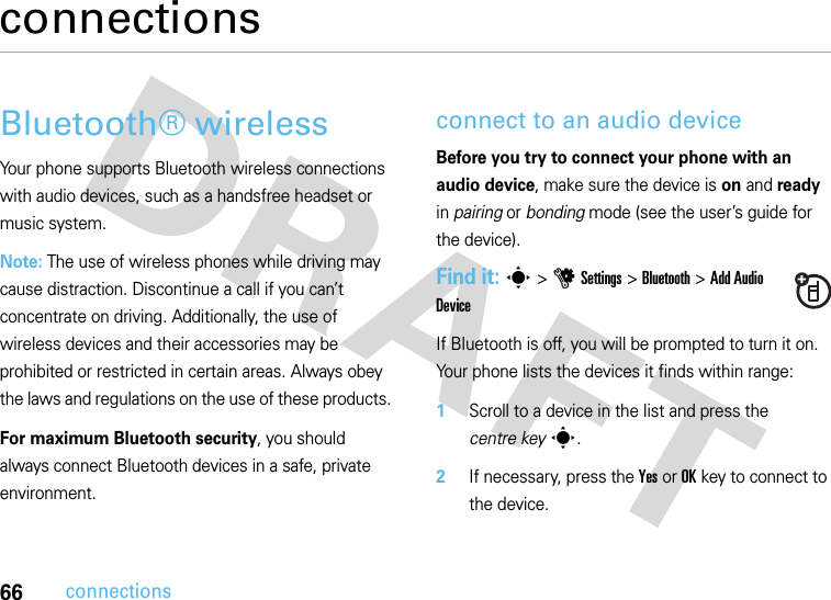 66connectionsconnectionsBluetooth® wireless Your phone supports Bluetooth wireless connections with audio devices, such as a handsfree headset or music system. Note: The use of wireless phones while driving may cause distraction. Discontinue a call if you can’t concentrate on driving. Additionally, the use of wireless devices and their accessories may be prohibited or restricted in certain areas. Always obey the laws and regulations on the use of these products. For maximum Bluetooth security, you should always connect Bluetooth devices in a safe, private environment. connect to an audio deviceBefore you try to connect your phone with an audio device, make sure the device is on and ready in pairing or bonding mode (see the user’s guide for the device). Find it: s&gt;uSettings &gt;Bluetooth &gt;Add Audio DeviceIf Bluetooth is off, you will be prompted to turn it on. Your phone lists the devices it finds within range:  1Scroll to a device in the list and press the centre keys.2If necessary, press the YesorOKkey to connect to the device.