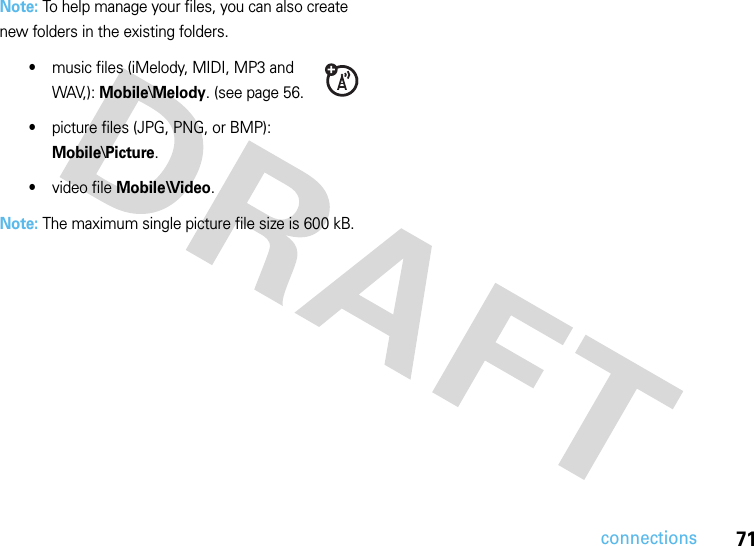 71connectionsNote: To help manage your files, you can also create new folders in the existing folders.•music files (iMelody, MIDI, MP3 and WAV,): Mobile\Melody. (see page 56.•picture files (JPG, PNG, or BMP): Mobile\Picture.•video file Mobile\Video.Note: The maximum single picture file size is 600 kB. 