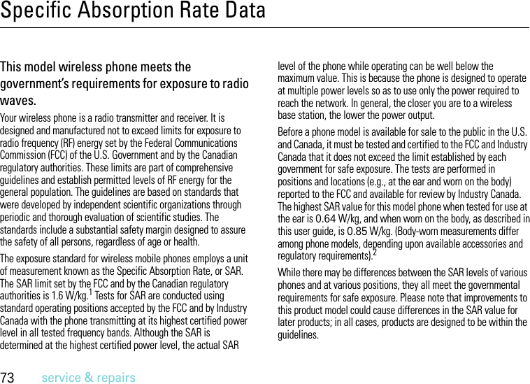 73service &amp; repairsSpecific Absorption Rate DataSAR DataThis model wireless phone meets the government’s requirements for exposure to radio waves.Your wireless phone is a radio transmitter and receiver. It is designed and manufactured not to exceed limits for exposure to radio frequency (RF) energy set by the Federal Communications Commission (FCC) of the U.S. Government and by the Canadian regulatory authorities. These limits are part of comprehensive guidelines and establish permitted levels of RF energy for the general population. The guidelines are based on standards that were developed by independent scientific organizations through periodic and thorough evaluation of scientific studies. The standards include a substantial safety margin designed to assure the safety of all persons, regardless of age or health.The exposure standard for wireless mobile phones employs a unit of measurement known as the Specific Absorption Rate, or SAR. The SAR limit set by the FCC and by the Canadian regulatory authorities is 1.6 W/kg.1 Tests for SAR are conducted using standard operating positions accepted by the FCC and by Industry Canada with the phone transmitting at its highest certified power level in all tested frequency bands. Although the SAR is determined at the highest certified power level, the actual SAR level of the phone while operating can be well below the maximum value. This is because the phone is designed to operate at multiple power levels so as to use only the power required to reach the network. In general, the closer you are to a wireless base station, the lower the power output.Before a phone model is available for sale to the public in the U.S. and Canada, it must be tested and certified to the FCC and Industry Canada that it does not exceed the limit established by each government for safe exposure. The tests are performed in positions and locations (e.g., at the ear and worn on the body) reported to the FCC and available for review by Industry Canada. The highest SAR value for this model phone when tested for use at the ear is 0.64 W/kg, and when worn on the body, as described in this user guide, is 0.85 W/kg. (Body-worn measurements differ among phone models, depending upon available accessories and regulatory requirements).2While there may be differences between the SAR levels of various phones and at various positions, they all meet the governmental requirements for safe exposure. Please note that improvements to this product model could cause differences in the SAR value for later products; in all cases, products are designed to be within the guidelines.