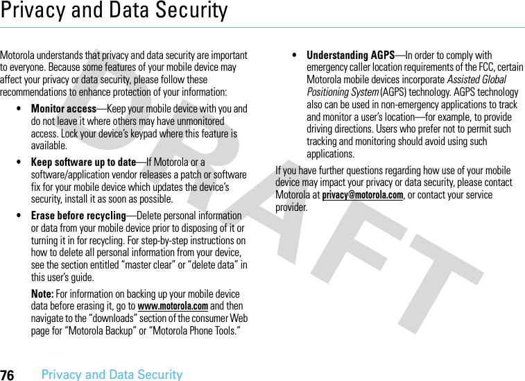 76Privacy and Data SecurityPrivacy and Data SecurityPrivacy and Data SecurityMotorola understands that privacy and data security are important to everyone. Because some features of your mobile device may affect your privacy or data security, please follow these recommendations to enhance protection of your information:• Monitor access—Keep your mobile device with you and do not leave it where others may have unmonitored access. Lock your device’s keypad where this feature is available.• Keep software up to date—If Motorola or a software/application vendor releases a patch or software fix for your mobile device which updates the device’s security, install it as soon as possible.• Erase before recycling—Delete personal information or data from your mobile device prior to disposing of it or turning it in for recycling. For step-by-step instructions on how to delete all personal information from your device, see the section entitled “master clear” or “delete data” in this user’s guide.Note: For information on backing up your mobile device data before erasing it, go to www.motorola.com and then navigate to the “downloads” section of the consumer Web page for “Motorola Backup” or “Motorola Phone Tools.”• Understanding AGPS—In order to comply with emergency caller location requirements of the FCC, certain Motorola mobile devices incorporate Assisted Global Positioning System (AGPS) technology. AGPS technology also can be used in non-emergency applications to track and monitor a user’s location—for example, to provide driving directions. Users who prefer not to permit such tracking and monitoring should avoid using such applications.If you have further questions regarding how use of your mobile device may impact your privacy or data security, please contact Motorola at privacy@motorola.com, or contact your service provider.