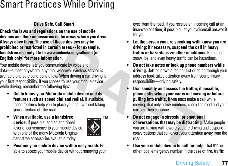 Driving Safety77Smart Practices While DrivingDri vin g Sa fetyDrive Safe, Call SmartCheck the laws and regulations on the use of mobile devices and their accessories in the areas where you drive. Always obey them. The use of these devices may be prohibited or restricted in certain areas -- for example, handsfree use only. Go to www.motorola.com/callsmart (in English only) for more information.Your mobile device lets you communicate by voice and data—almost anywhere, anytime, wherever wireless service is available and safe conditions allow. When driving a car, driving is your first responsibility. If you choose to use your mobile device while driving, remember the following tips:• Get to know your Motorola mobile device and its features such as speed dial and redial. If available, these features help you to place your call without taking your attention off the road.• When available, use a handsfree device. If possible, add an additional layer of convenience to your mobile device with one of the many Motorola Original handsfree accessories available today.• Position your mobile device within easy reach. Be able to access your mobile device without removing your eyes from the road. If you receive an incoming call at an inconvenient time, if possible, let your voicemail answer it for you.• Let the person you are speaking with know you are driving; if necessary, suspend the call in heavy traffic or hazardous weather conditions. Rain, sleet, snow, ice, and even heavy traffic can be hazardous.• Do not take notes or look up phone numbers while driving. Jotting down a “to do” list or going through your address book takes attention away from your primary responsibility—driving safely.• Dial sensibly and assess the traffic; if possible, place calls when your car is not moving or before pulling into traffic. If you must make a call while moving, dial only a few numbers, check the road and your mirrors, then continue.• Do not engage in stressful or emotional conversations that may be distracting. Make people you are talking with aware you are driving and suspend conversations that can divert your attention away from the road.• Use your mobile device to call for help. Dial 911 or other local emergency number in the case of fire, traffic 