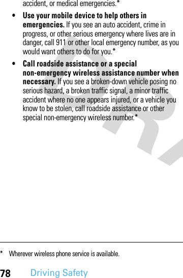 78Driving Safetyaccident, or medical emergencies.*• Use your mobile device to help others in emergencies. If you see an auto accident, crime in progress, or other serious emergency where lives are in danger, call 911 or other local emergency number, as you would want others to do for you.*• Call roadside assistance or a special non-emergency wireless assistance number when necessary. If you see a broken-down vehicle posing no serious hazard, a broken traffic signal, a minor traffic accident where no one appears injured, or a vehicle you know to be stolen, call roadside assistance or other special non-emergency wireless number.** Wherever wireless phone service is available.