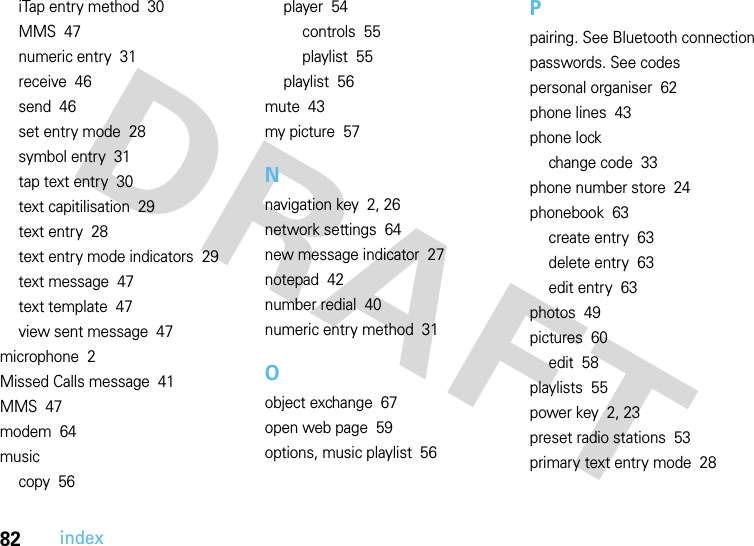 82indexiTap entry method  30MMS  47numeric entry  31receive  46send  46set entry mode  28symbol entry  31tap text entry  30text capitilisation  29text entry  28text entry mode indicators  29text message  47text template  47view sent message  47microphone  2Missed Calls message  41MMS  47modem  64musiccopy  56player  54controls  55playlist  55playlist  56mute  43my picture  57Nnavigation key  2, 26network settings  64new message indicator  27notepad  42number redial  40numeric entry method  31Oobject exchange  67open web page  59options, music playlist  56Ppairing. See Bluetooth connectionpasswords. See codespersonal organiser  62phone lines  43phone lockchange code  33phone number store  24phonebook  63create entry  63delete entry  63edit entry  63photos  49pictures  60edit  58playlists  55power key  2, 23preset radio stations  53primary text entry mode  28