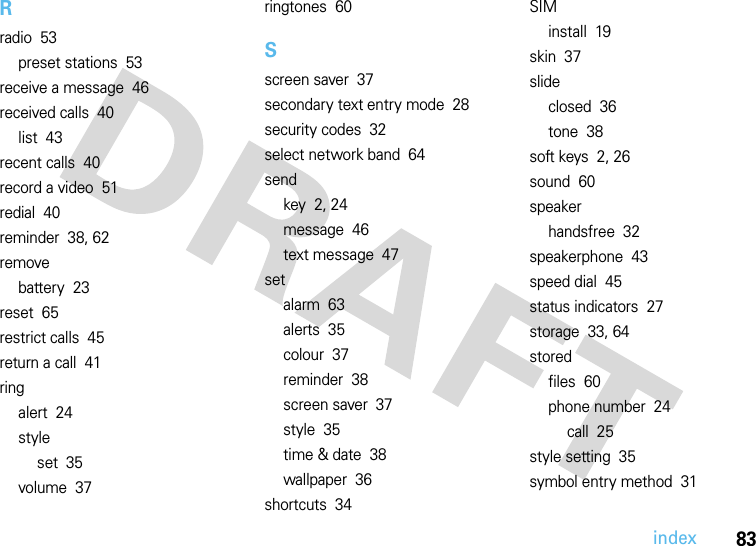 index83Rradio  53preset stations  53receive a message  46received calls  40list  43recent calls  40record a video  51redial  40reminder  38, 62removebattery  23reset  65restrict calls  45return a call  41ringalert  24styleset  35volume  37ringtones  60Sscreen saver  37secondary text entry mode  28security codes  32select network band  64sendkey  2, 24message  46text message  47setalarm  63alerts  35colour  37reminder  38screen saver  37style  35time &amp; date  38wallpaper  36shortcuts  34SIMinstall  19skin  37slideclosed  36tone  38soft keys  2, 26sound  60speakerhandsfree  32speakerphone  43speed dial  45status indicators  27storage  33, 64storedfiles  60phone number  24call  25style setting  35symbol entry method  31