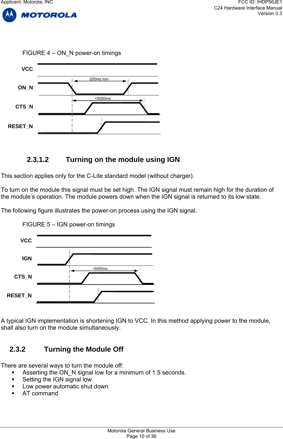 C24 Hardware Interface Manual Version 0.3     FIGURE 4 – ON_N power-on timings   ON_N VCC CTS_N RESET_N &lt;5000ms200ms min  2.3.1.2  Turning on the module using IGN  This section applies only for the C-Lite standard model (without charger).  To turn on the module this signal must be set high. The IGN signal must remain high for the duration of the module’s operation. The module powers down when the IGN signal is returned to its low state.  The following figure illustrates the power-on process using the IGN signal.    FIGURE 5 – IGN power-on timings   IGN VCC CTS_N RESET_N   &lt;5000ms   A typical IGN implementation is shortening IGN to VCC. In this method applying power to the module, shall also turn on the module simultaneously.    2.3.2  Turning the Module Off  There are several ways to turn the module off:   Asserting the ON_N signal low for a minimum of 1.5 seconds.   Setting the IGN signal low   Low power automatic shut down  AT command  Motorola General Business Use Page 10 of 36 Applicant: Motorola, INCFCC ID: IHDP56JE1