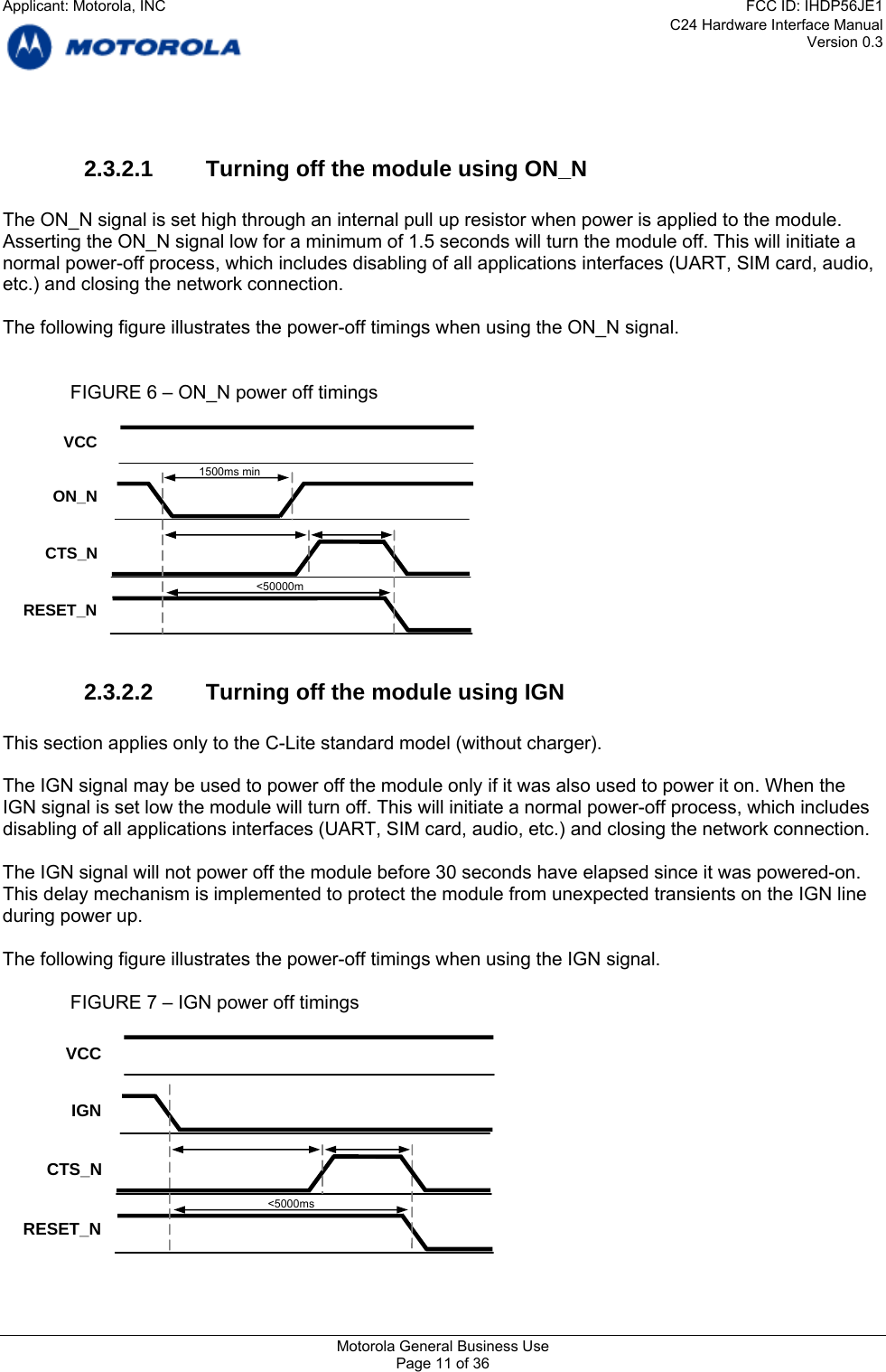 C24 Hardware Interface Manual Version 0.3  um of 1.5 seconds will turn the module off. This will initiate a ormal power-off process, which includes disabling of all applications interfaces (UART, SIM card, audio, he following figure illustrates the power-off timings when using the ON_N signal.   l not power off the module before 30 seconds have elapsed since it was powered-on. ansients on the IGN line timings when using the IGN signal.   ON_N 2.3.2.1  Turning off the module using ON_N  The ON_N signal is set high through an internal pull up resistor when power is applied to the module. Asserting the ON_N signal low for a minimnetc.) and closing the network connection.  T    FIGURE 6 – ON_N power off timings   2.3.2.2  Turning off the module using IGN  This section applies only to the C-Lite standard model (without charger).  The IGN signal may be used to power off the module only if it was also used to power it on. When the IGN signal is set low the module will turn off. This will initiate a normal power-off process, which includes disabling of all applications interfaces (UART, SIM card, audio, etc.) and closing the network connection. The IGN signal wilThis delay mechanism is implemented to protect the module from unexpected trduring power up.  The following figure illustrates the power-off    FIGURE 7 – IGN power off timings  VCC CTS_N RESET_N &lt;50000m  1500ms min IGN VCC CTS_N RESET_N &lt;5000ms   Motorola General Business Use Page 11 of 36 Applicant: Motorola, INCFCC ID: IHDP56JE1