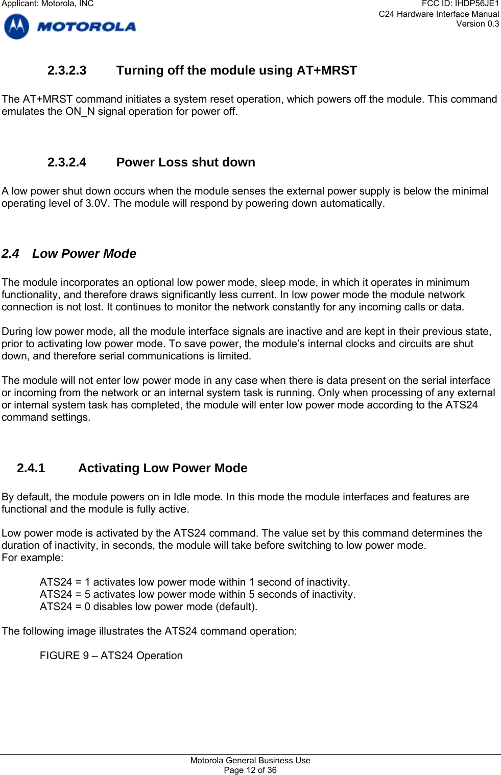 C24 Hardware Interface Manual Version 0.3 2.3.2.3  Turning off the module using AT+MRST  The AT+MRST command initiates a system reset operation, which powers off the module. This command emulates the ON_N signal operation for power off.   2.3.2.4  Power Loss shut down  A low power shut down occurs when the module senses the external power supply is below the minimal operating level of 3.0V. The module will respond by powering down automatically.   2.4 Low Power Mode  The module incorporates an optional low power mode, sleep mode, in which it operates in minimum functionality, and therefore draws significantly less current. In low power mode the module network connection is not lost. It continues to monitor the network constantly for any incoming calls or data.  During low power mode, all the module interface signals are inactive and are kept in their previous state, prior to activating low power mode. To save power, the module’s internal clocks and circuits are shut down, and therefore serial communications is limited.  The module will not enter low power mode in any case when there is data present on the serial interface or incoming from the network or an internal system task is running. Only when processing of any external or internal system task has completed, the module will enter low power mode according to the ATS24 command settings.   2.4.1  Activating Low Power Mode  By default, the module powers on in Idle mode. In this mode the module interfaces and features are functional and the module is fully active.  Low power mode is activated by the ATS24 command. The value set by this command determines the duration of inactivity, in seconds, the module will take before switching to low power mode. For example:  ATS24 = 1 activates low power mode within 1 second of inactivity. ATS24 = 5 activates low power mode within 5 seconds of inactivity. ATS24 = 0 disables low power mode (default).  The following image illustrates the ATS24 command operation:    FIGURE 9 – ATS24 Operation  Motorola General Business Use Page 12 of 36 Applicant: Motorola, INCFCC ID: IHDP56JE1