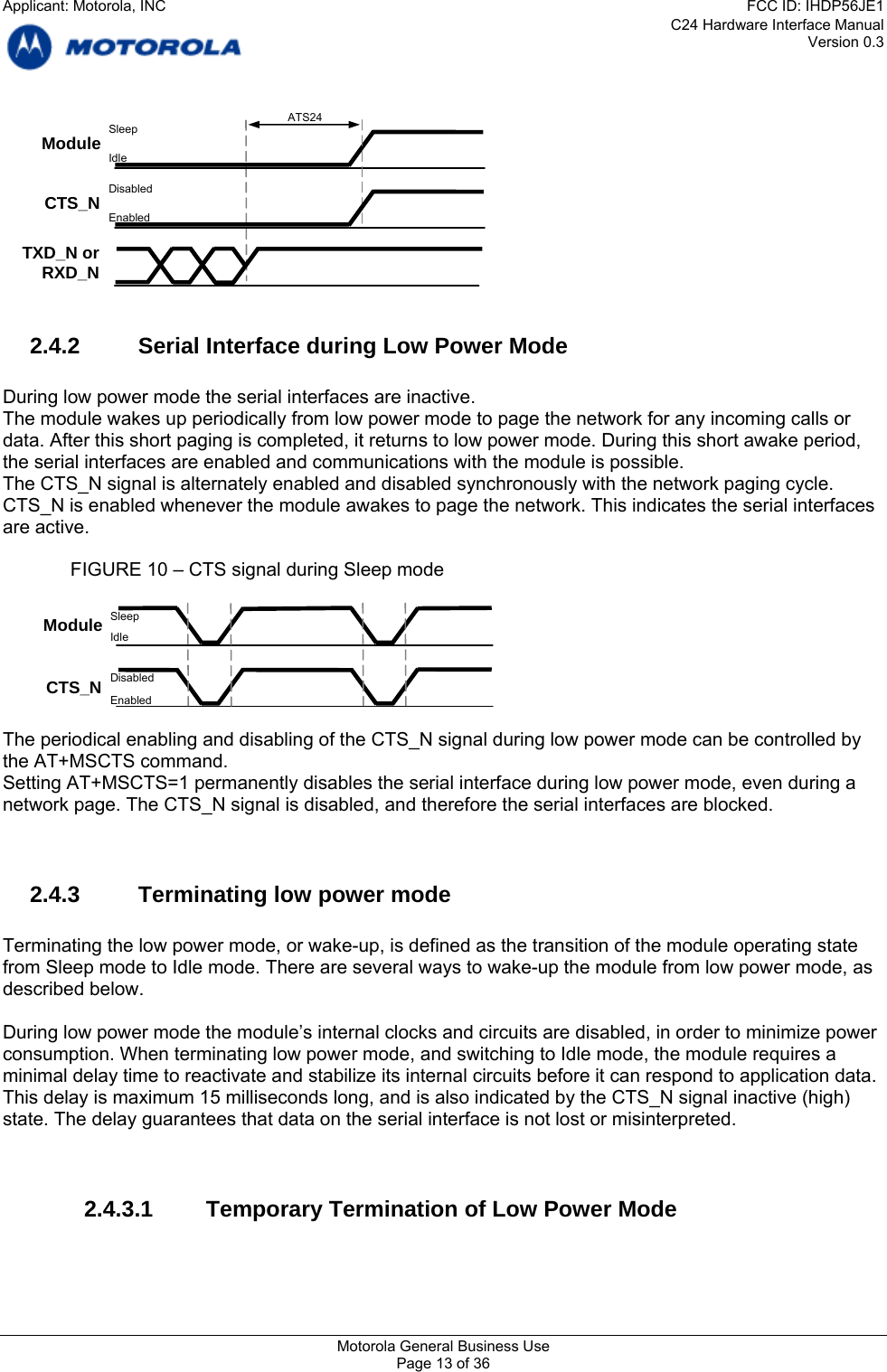 C24 Hardware Interface Manual Version 0.3   CTS_N ATS24 TXD_N or RXD_N Module  Sleep Idle Disabled Enabled  2.4.2  Serial Interface during Low Power Mode  During low power mode the serial interfaces are inactive. The module wakes up periodically from low power mode to page the network for any incoming calls or data. After this short paging is completed, it returns to low power mode. During this short awake period, the serial interfaces are enabled and communications with the module is possible. The CTS_N signal is alternately enabled and disabled synchronously with the network paging cycle. CTS_N is enabled whenever the module awakes to page the network. This indicates the serial interfaces are active.  FIGURE 10 – CTS signal during Sleep mode  Sleep Idle  The periodical enabling and disabling of the CTS_N signal during low power mode can be controlled by the AT+MSCTS command. Setting AT+MSCTS=1 permanently disables the serial interface during low power mode, even during a network page. The CTS_N signal is disabled, and therefore the serial interfaces are blocked.   2.4.3  Terminating low power mode  Terminating the low power mode, or wake-up, is defined as the transition of the module operating state from Sleep mode to Idle mode. There are several ways to wake-up the module from low power mode, as described below.  During low power mode the module’s internal clocks and circuits are disabled, in order to minimize power consumption. When terminating low power mode, and switching to Idle mode, the module requires a minimal delay time to reactivate and stabilize its internal circuits before it can respond to application data. This delay is maximum 15 milliseconds long, and is also indicated by the CTS_N signal inactive (high) state. The delay guarantees that data on the serial interface is not lost or misinterpreted.   2.4.3.1  Temporary Termination of Low Power Mode  CTS_N Module Disabled Enabled Motorola General Business Use Page 13 of 36 Applicant: Motorola, INCFCC ID: IHDP56JE1