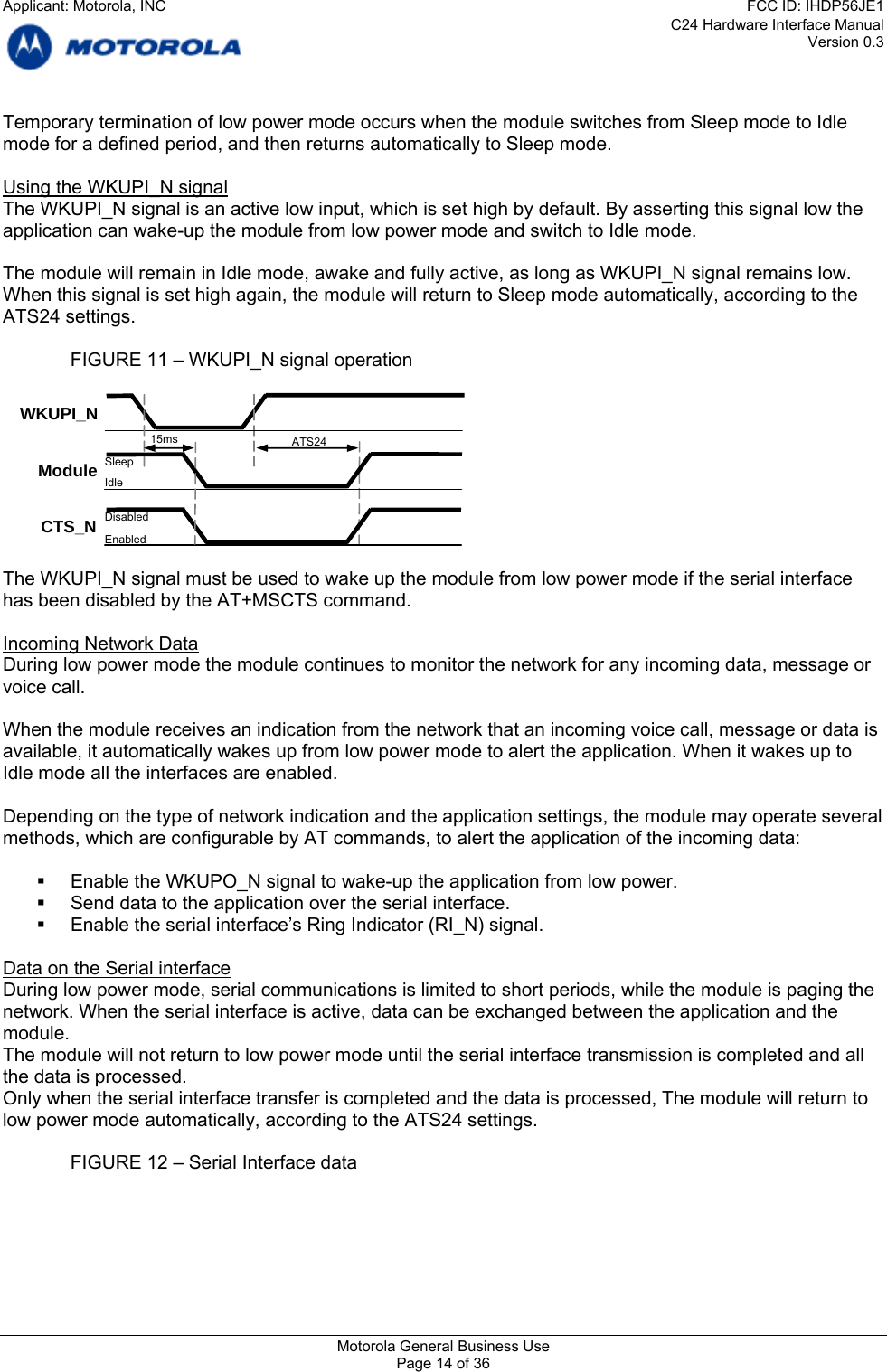 C24 Hardware Interface Manual Version 0.3 Temporary termination of low power mode occurs when the module switches from Sleep mode to Idle mode for a defined period, and then returns automatically to Sleep mode.  Using the WKUPI_N signal The WKUPI_N signal is an active low input, which is set high by default. By asserting this signal low the application can wake-up the module from low power mode and switch to Idle mode.  The module will remain in Idle mode, awake and fully active, as long as WKUPI_N signal remains low. When this signal is set high again, the module will return to Sleep mode automatically, according to the ATS24 settings.    FIGURE 11 – WKUPI_N signal operation   CTS_N Module ATS24 Sleep Idle Disabled Enabled WKUPI_N 15ms  The WKUPI_N signal must be used to wake up the module from low power mode if the serial interface has been disabled by the AT+MSCTS command.  Incoming Network Data During low power mode the module continues to monitor the network for any incoming data, message or voice call.  When the module receives an indication from the network that an incoming voice call, message or data is available, it automatically wakes up from low power mode to alert the application. When it wakes up to Idle mode all the interfaces are enabled.   Depending on the type of network indication and the application settings, the module may operate several methods, which are configurable by AT commands, to alert the application of the incoming data:    Enable the WKUPO_N signal to wake-up the application from low power.   Send data to the application over the serial interface.   Enable the serial interface’s Ring Indicator (RI_N) signal.  Data on the Serial interface During low power mode, serial communications is limited to short periods, while the module is paging the network. When the serial interface is active, data can be exchanged between the application and the module. The module will not return to low power mode until the serial interface transmission is completed and all the data is processed. Only when the serial interface transfer is completed and the data is processed, The module will return to low power mode automatically, according to the ATS24 settings.    FIGURE 12 – Serial Interface data  Motorola General Business Use Page 14 of 36 Applicant: Motorola, INCFCC ID: IHDP56JE1