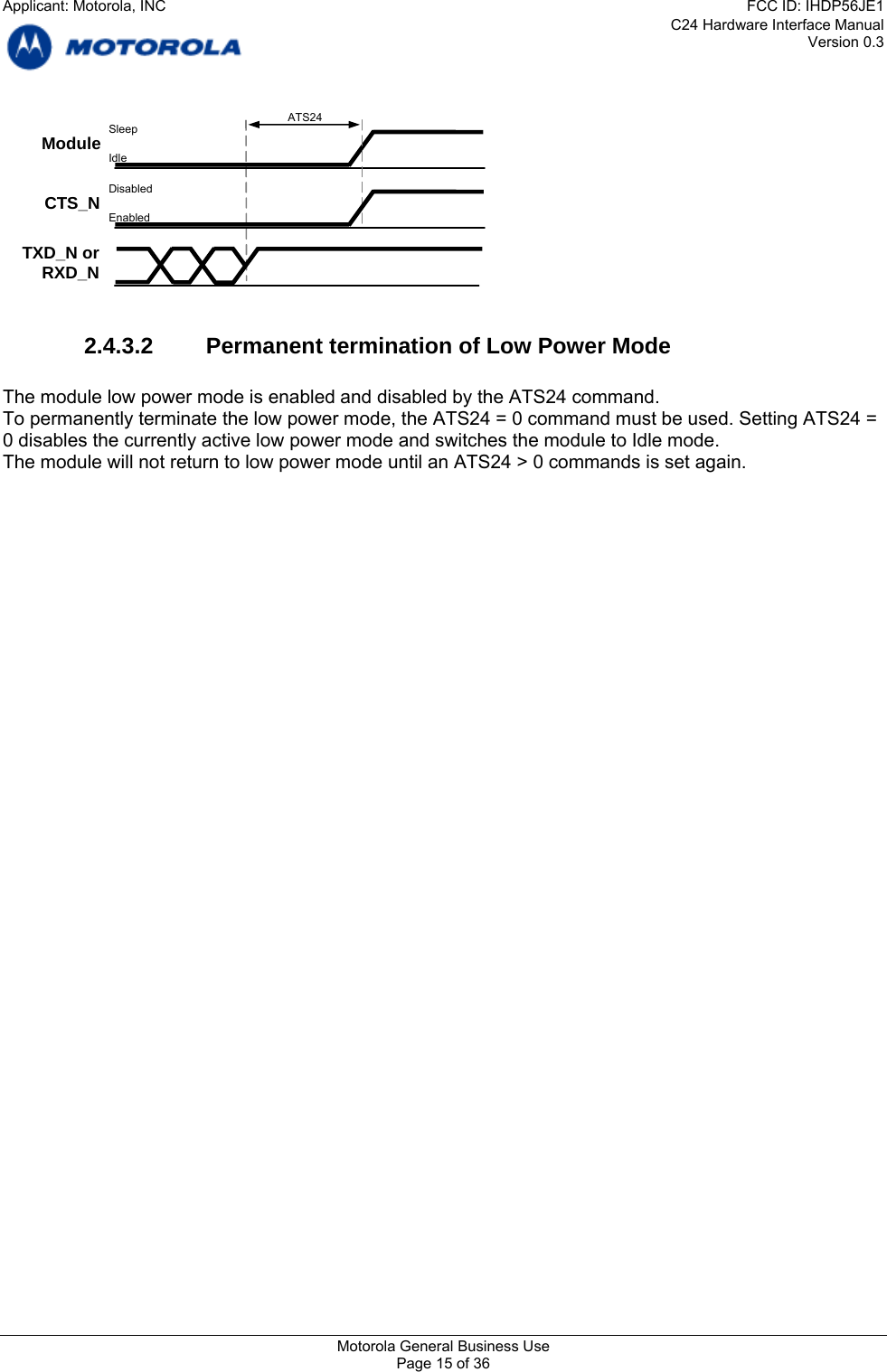 C24 Hardware Interface Manual Version 0.3  CTS_N ATS24 TXD_N or RXD_N Module  Sleep Idle Disabled Enabled  2.4.3.2 Permanent termination of Low Power Mode  The module low power mode is enabled and disabled by the ATS24 command. To permanently terminate the low power mode, the ATS24 = 0 command must be used. Setting ATS24 = 0 disables the currently active low power mode and switches the module to Idle mode. The module will not return to low power mode until an ATS24 &gt; 0 commands is set again. Motorola General Business Use Page 15 of 36 Applicant: Motorola, INCFCC ID: IHDP56JE1