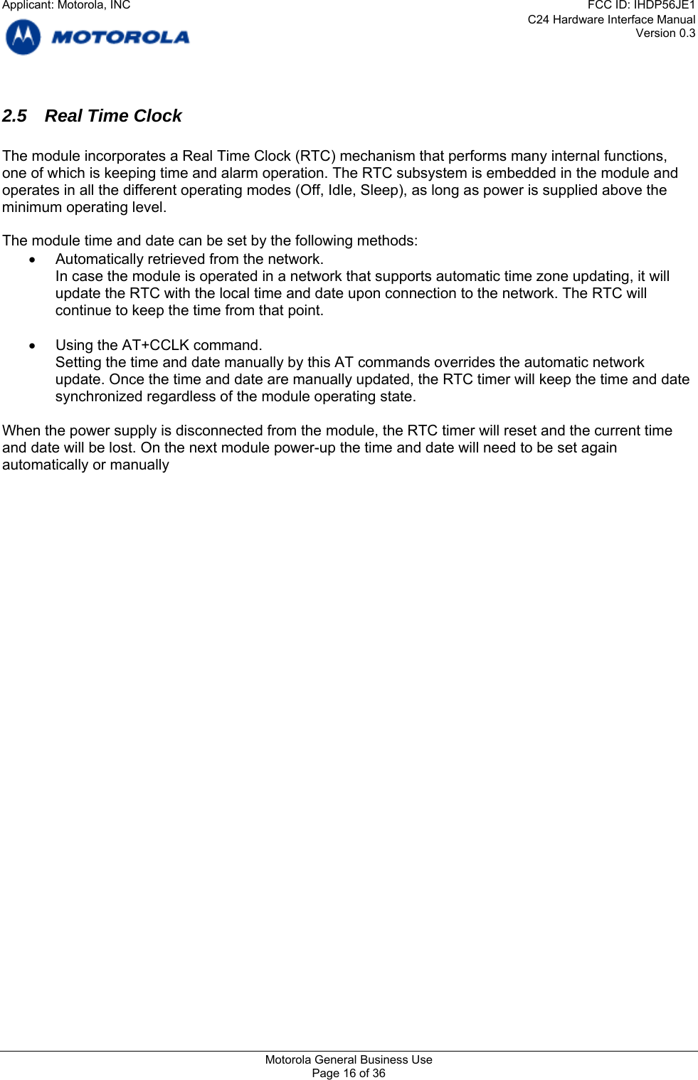 C24 Hardware Interface Manual Version 0.3 2.5 Real Time Clock  The module incorporates a Real Time Clock (RTC) mechanism that performs many internal functions, one of which is keeping time and alarm operation. The RTC subsystem is embedded in the module and operates in all the different operating modes (Off, Idle, Sleep), as long as power is supplied above the minimum operating level.  The module time and date can be set by the following methods: •  Automatically retrieved from the network. In case the module is operated in a network that supports automatic time zone updating, it will update the RTC with the local time and date upon connection to the network. The RTC will continue to keep the time from that point.  •  Using the AT+CCLK command. Setting the time and date manually by this AT commands overrides the automatic network update. Once the time and date are manually updated, the RTC timer will keep the time and date synchronized regardless of the module operating state.  When the power supply is disconnected from the module, the RTC timer will reset and the current time and date will be lost. On the next module power-up the time and date will need to be set again automatically or manually      Motorola General Business Use Page 16 of 36 Applicant: Motorola, INCFCC ID: IHDP56JE1