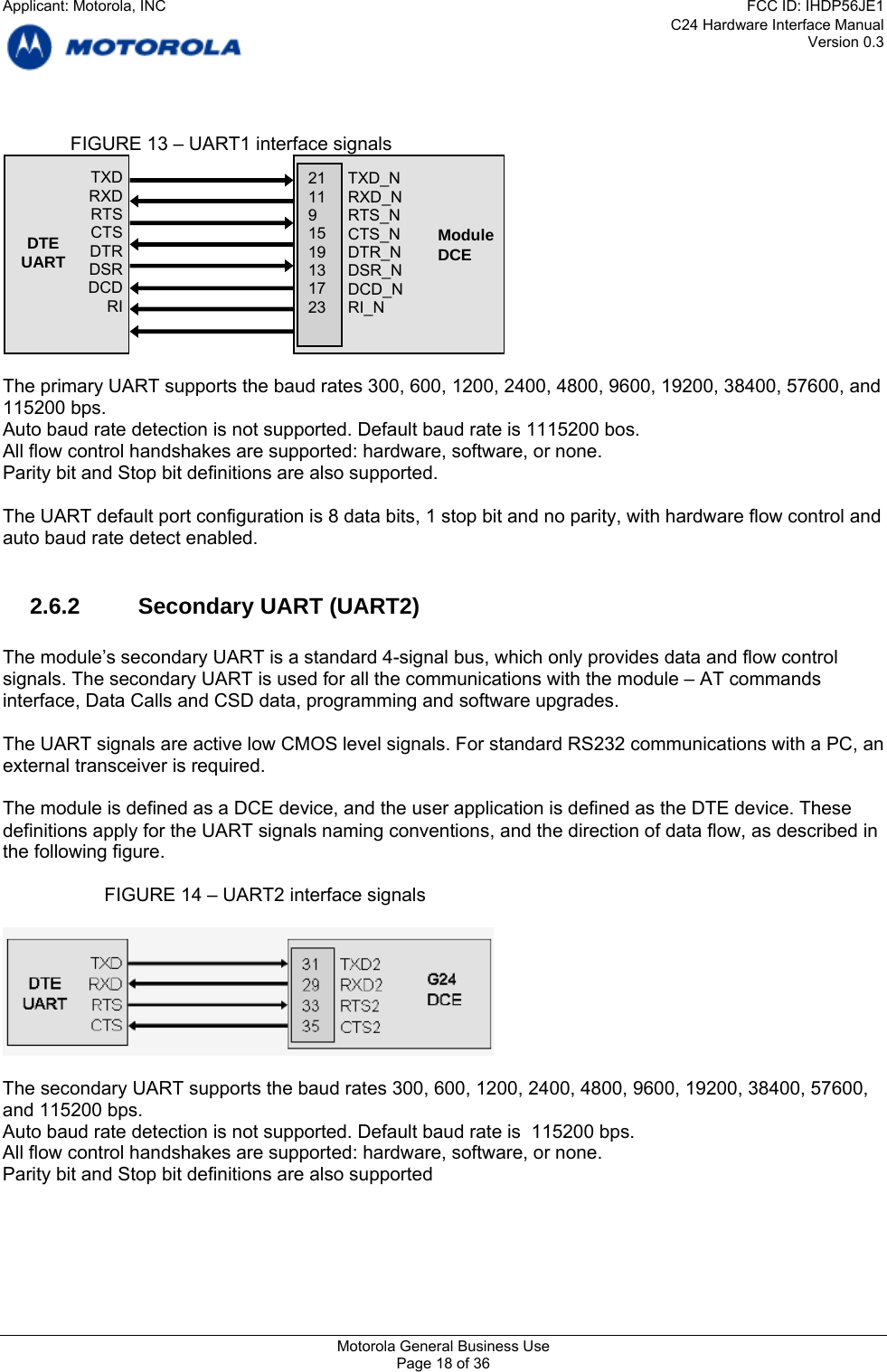 C24 Hardware Interface Manual Version 0.3    FIGURE 13 – UART1 interface signals     TXD_N RXD_N RTS_N CTS_N DTR_N DSR_N DCD_N RI_N 21 11 9 15 19 13 17 23 ModuleDCE    TXD RXD RTS CTS DTR DSR DCD RI DTE UART  The primary UART supports the baud rates 300, 600, 1200, 2400, 4800, 9600, 19200, 38400, 57600, and 115200 bps. Auto baud rate detection is not supported. Default baud rate is 1115200 bos. All flow control handshakes are supported: hardware, software, or none. Parity bit and Stop bit definitions are also supported.  The UART default port configuration is 8 data bits, 1 stop bit and no parity, with hardware flow control and auto baud rate detect enabled.  2.6.2  Secondary UART (UART2)  The module’s secondary UART is a standard 4-signal bus, which only provides data and flow control signals. The secondary UART is used for all the communications with the module – AT commands interface, Data Calls and CSD data, programming and software upgrades.  The UART signals are active low CMOS level signals. For standard RS232 communications with a PC, an external transceiver is required.  The module is defined as a DCE device, and the user application is defined as the DTE device. These definitions apply for the UART signals naming conventions, and the direction of data flow, as described in the following figure.    FIGURE 14 – UART2 interface signals    The secondary UART supports the baud rates 300, 600, 1200, 2400, 4800, 9600, 19200, 38400, 57600, and 115200 bps. Auto baud rate detection is not supported. Default baud rate is  115200 bps. All flow control handshakes are supported: hardware, software, or none. Parity bit and Stop bit definitions are also supported  Motorola General Business Use Page 18 of 36 Applicant: Motorola, INCFCC ID: IHDP56JE1