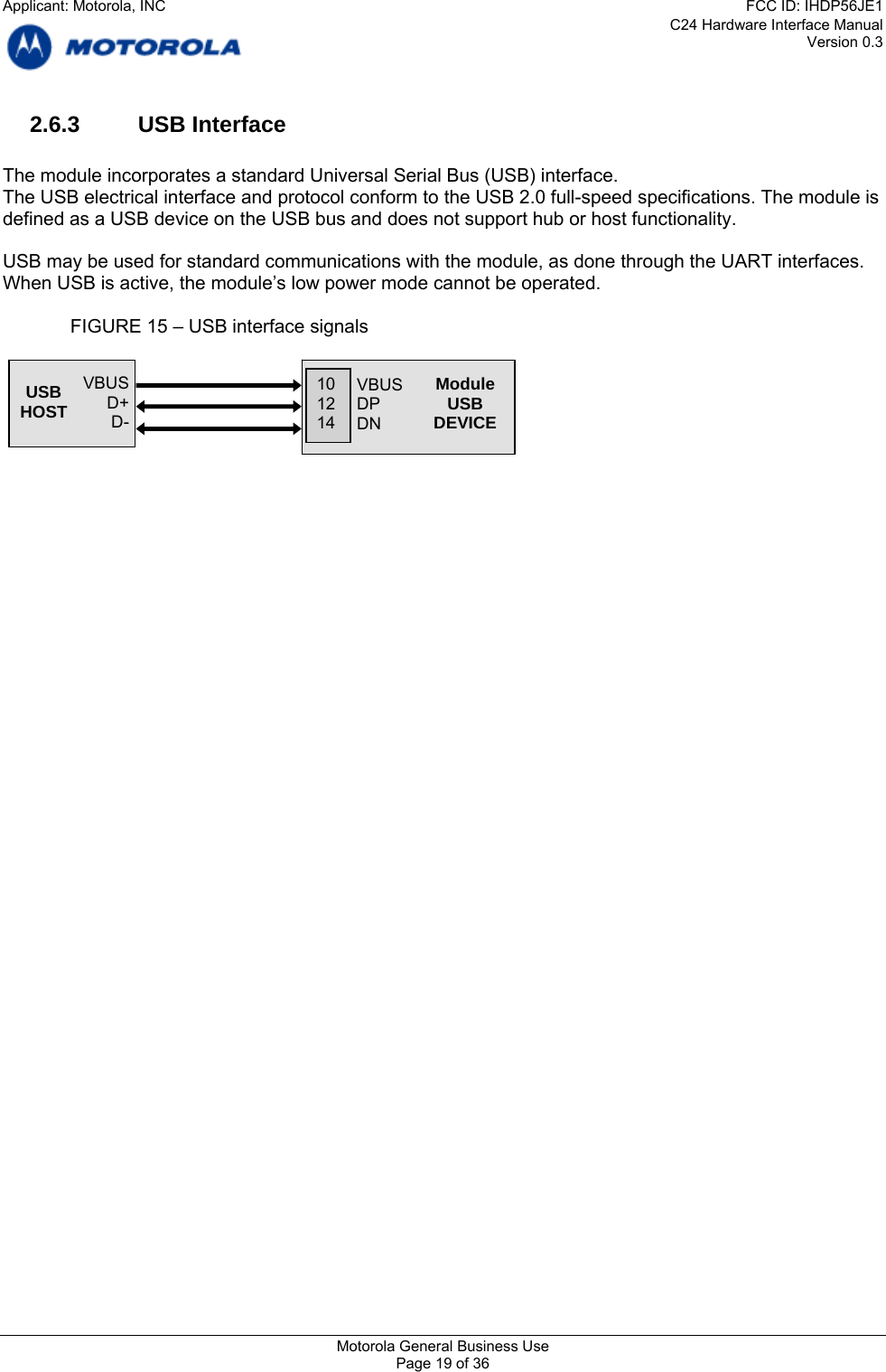 C24 Hardware Interface Manual Version 0.3 2.6.3 USB Interface  The module incorporates a standard Universal Serial Bus (USB) interface. The USB electrical interface and protocol conform to the USB 2.0 full-speed specifications. The module is defined as a USB device on the USB bus and does not support hub or host functionality.  USB may be used for standard communications with the module, as done through the UART interfaces. When USB is active, the module’s low power mode cannot be operated.    FIGURE 15 – USB interface signals      VBUS D+ D- USB HOST    VBUS DP DN 10 12 14 ModuleUSB DEVICE Motorola General Business Use Page 19 of 36 Applicant: Motorola, INCFCC ID: IHDP56JE1