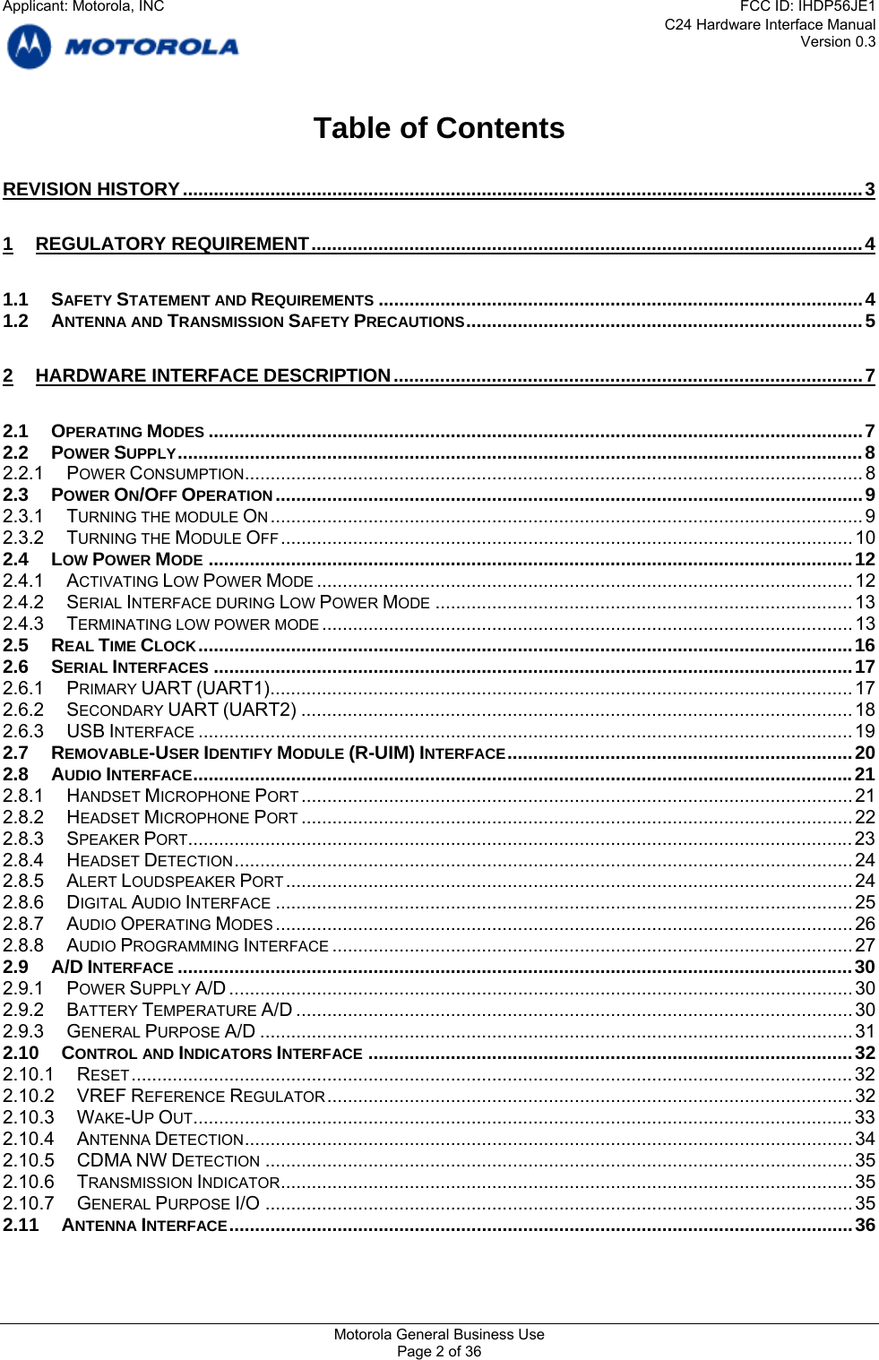 C24 Hardware Interface Manual Version 0.3 Table of Contents REVISION HISTORY....................................................................................................................................3 1 REGULATORY REQUIREMENT...........................................................................................................4 1.1 SAFETY STATEMENT AND REQUIREMENTS ..............................................................................................4 1.2 ANTENNA AND TRANSMISSION SAFETY PRECAUTIONS.............................................................................5 2 HARDWARE INTERFACE DESCRIPTION...........................................................................................7 2.1 OPERATING MODES ...............................................................................................................................7 2.2 POWER SUPPLY.....................................................................................................................................8 2.2.1 POWER CONSUMPTION........................................................................................................................ 8 2.3 POWER ON/OFF OPERATION..................................................................................................................9 2.3.1 TURNING THE MODULE ON................................................................................................................... 9 2.3.2 TURNING THE MODULE OFF............................................................................................................... 10 2.4 LOW POWER MODE .............................................................................................................................12 2.4.1 ACTIVATING LOW POWER MODE ........................................................................................................ 12 2.4.2 SERIAL INTERFACE DURING LOW POWER MODE ................................................................................. 13 2.4.3 TERMINATING LOW POWER MODE ....................................................................................................... 13 2.5 REAL TIME CLOCK...............................................................................................................................16 2.6 SERIAL INTERFACES ............................................................................................................................17 2.6.1 PRIMARY UART (UART1)................................................................................................................. 17 2.6.2 SECONDARY UART (UART2) ........................................................................................................... 18 2.6.3 USB INTERFACE ...............................................................................................................................19 2.7 REMOVABLE-USER IDENTIFY MODULE (R-UIM) INTERFACE...................................................................20 2.8 AUDIO INTERFACE................................................................................................................................21 2.8.1 HANDSET MICROPHONE PORT ........................................................................................................... 21 2.8.2 HEADSET MICROPHONE PORT ........................................................................................................... 22 2.8.3 SPEAKER PORT................................................................................................................................. 23 2.8.4 HEADSET DETECTION........................................................................................................................ 24 2.8.5 ALERT LOUDSPEAKER PORT .............................................................................................................. 24 2.8.6 DIGITAL AUDIO INTERFACE ................................................................................................................ 25 2.8.7 AUDIO OPERATING MODES ................................................................................................................ 26 2.8.8 AUDIO PROGRAMMING INTERFACE ..................................................................................................... 27 2.9 A/D INTERFACE ...................................................................................................................................30 2.9.1 POWER SUPPLY A/D ......................................................................................................................... 30 2.9.2 BATTERY TEMPERATURE A/D ............................................................................................................ 30 2.9.3 GENERAL PURPOSE A/D ................................................................................................................... 31 2.10 CONTROL AND INDICATORS INTERFACE ..............................................................................................32 2.10.1 RESET............................................................................................................................................ 32 2.10.2 VREF REFERENCE REGULATOR...................................................................................................... 32 2.10.3 WAKE-UP OUT................................................................................................................................33 2.10.4 ANTENNA DETECTION...................................................................................................................... 34 2.10.5 CDMA NW DETECTION .................................................................................................................. 35 2.10.6 TRANSMISSION INDICATOR............................................................................................................... 35 2.10.7 GENERAL PURPOSE I/O .................................................................................................................. 35 2.11 ANTENNA INTERFACE.........................................................................................................................36  Motorola General Business Use Page 2 of 36 Applicant: Motorola, INCFCC ID: IHDP56JE1