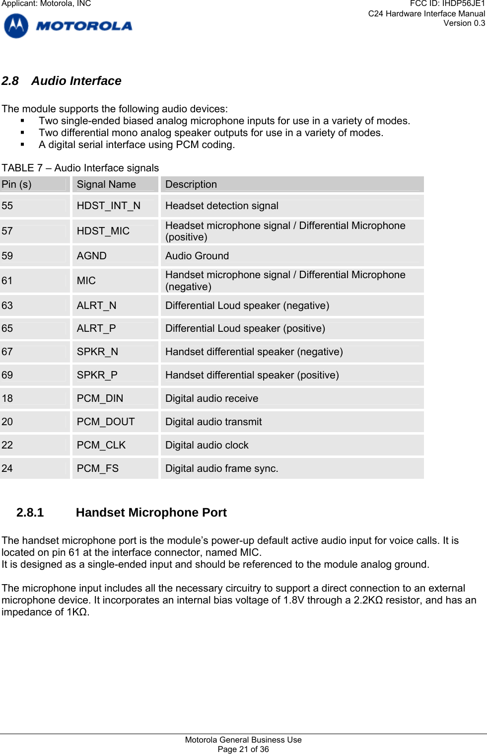 C24 Hardware Interface Manual Version 0.3 2.8 Audio Interface  The module supports the following audio devices:   Two single-ended biased analog microphone inputs for use in a variety of modes.   Two differential mono analog speaker outputs for use in a variety of modes.   A digital serial interface using PCM coding.  TABLE 7 – Audio Interface signals Pin (s)  Signal Name  Description 55  HDST_INT_N  Headset detection signal 57  Headset microphone signal / Differential Microphone HDST_MIC  (positive) 59  AGND  Audio Ground Handset microphone signal / Differential Microphone 61  MIC  (negative) 63  ALRT_N  Differential Loud speaker (negative) 65  ALRT_P  Differential Loud speaker (positive) 67  SPKR_N  Handset differential speaker (negative) 69  SPKR_P  Handset differential speaker (positive) 18  PCM_DIN  Digital audio receive 20  PCM_DOUT  Digital audio transmit 22  PCM_CLK  Digital audio clock 24  PCM_FS  Digital audio frame sync.  2.8.1  Handset Microphone Port  The handset microphone port is the module’s power-up default active audio input for voice calls. It is located on pin 61 at the interface connector, named MIC. It is designed as a single-ended input and should be referenced to the module analog ground.  The microphone input includes all the necessary circuitry to support a direct connection to an external microphone device. It incorporates an internal bias voltage of 1.8V through a 2.2KΩ resistor, and has an impedance of 1KΩ.   Motorola General Business Use Page 21 of 36 Applicant: Motorola, INCFCC ID: IHDP56JE1