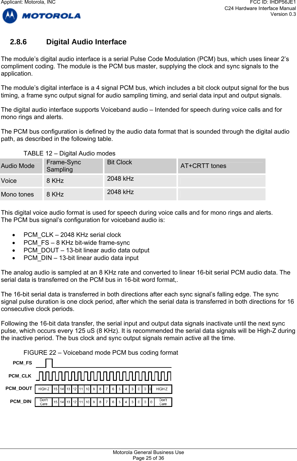 C24 Hardware Interface Manual Version 0.3 2.8.6  Digital Audio Interface  The module’s digital audio interface is a serial Pulse Code Modulation (PCM) bus, which uses linear 2’s compliment coding. The module is the PCM bus master, supplying the clock and sync signals to the application.  The module’s digital interface is a 4 signal PCM bus, which includes a bit clock output signal for the bus timing, a frame sync output signal for audio sampling timing, and serial data input and output signals.  The digital audio interface supports Voiceband audio – Intended for speech during voice calls and for mono rings and alerts.  The PCM bus configuration is defined by the audio data format that is sounded through the digital audio path, as described in the following table.    TABLE 12 – Digital Audio modes Audio Mode  Frame-Sync Sampling Bit Clock  AT+CRTT tones Voice  8 KHz   2048 kHz   Mono tones  8 KHz   2048 kHz    This digital voice audio format is used for speech during voice calls and for mono rings and alerts. The PCM bus signal’s configuration for voiceband audio is:  •  PCM_CLK – 2048 KHz serial clock •  PCM_FS – 8 KHz bit-wide frame-sync •  PCM_DOUT – 13-bit linear audio data output •  PCM_DIN – 13-bit linear audio data input  The analog audio is sampled at an 8 KHz rate and converted to linear 16-bit serial PCM audio data. The serial data is transferred on the PCM bus in 16-bit word format,.  The 16-bit serial data is transferred in both directions after each sync signal’s falling edge. The sync signal pulse duration is one clock period, after which the serial data is transferred in both directions for 16 consecutive clock periods.  Following the 16-bit data transfer, the serial input and output data signals inactivate until the next sync pulse, which occurs every 125 uS (8 KHz). It is recommended the serial data signals will be High-Z during the inactive period. The bus clock and sync output signals remain active all the time.    FIGURE 22 – Voiceband mode PCM bus coding format PCM_FS PCM_CLK PCM_DOUT PCM_DIN    Motorola General Business Use Page 25 of 36 Applicant: Motorola, INCFCC ID: IHDP56JE1